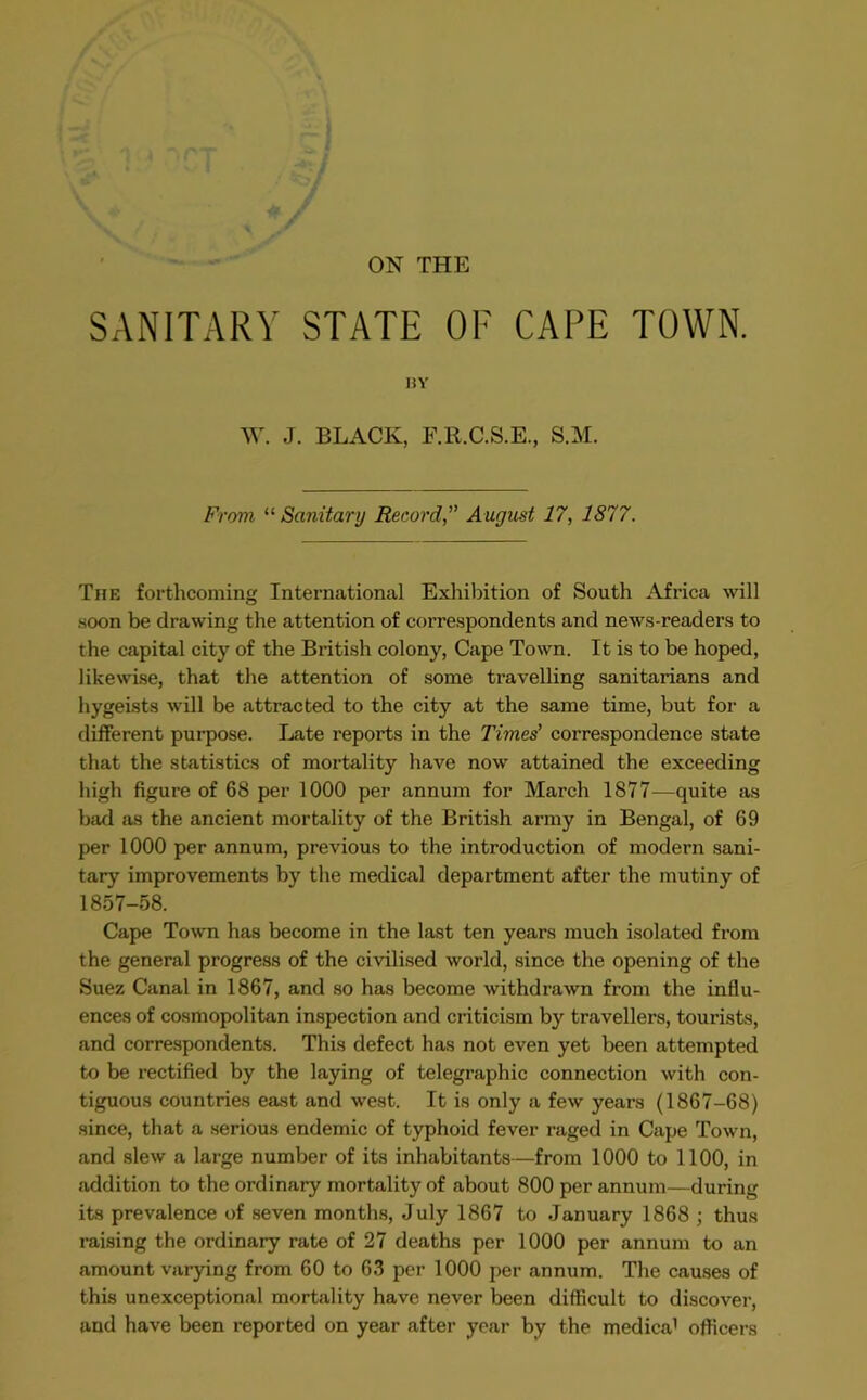 ON THE SANITARY STATE OF CAPE TOWN. BY W. J. BLACK, F.R.C.S.E., S.M. From “ Sanitary Record,” August 17, 1877. The forthcoming International Exhibition of South Africa will .soon be drawing the attention of correspondents and news-readers to the capital city of the British colony, Cape Town. It is to be hoped, likewise, that the attention of some travelling sanitarians and hygeists will be attracted to the city at the same time, but for a different purpose. Late reports in the Times' correspondence state that the statistics of mortality have now attained the exceeding high figure of 68 per 1000 per annum for March 1877—quite as bad as the ancient mortality of the British army in Bengal, of 69 per 1000 per annum, previous to the introduction of modern sani- tary improvements by the medical department after the mutiny of 1857-58. Cape Town has become in the last ten years much isolated from the general progress of the civilised world, since the opening of the Suez Canal in 1867, and so has become withdrawn from the influ- ences of cosmopolitan inspection and criticism by travellers, tourists, and correspondents. This defect has not even yet been attempted to be rectified by the laying of telegraphic connection with con- tiguous countries east and west. It is only a few years (1867-68) since, that a serious endemic of typhoid fever raged in Cape Town, and slew a large number of its inhabitants—from 1000 to 1100, in addition to the ordinary mortality of about 800 per annum—during its prevalence of seven months, July 1867 to January 1868 ; thus raising the ordinary rate of 27 deaths per 1000 per annum to an amount varying from 60 to 63 per 1000 per annum. The causes of this unexceptional mortality have never been difficult to discover, and have been reported on year after year by the medica1 officers