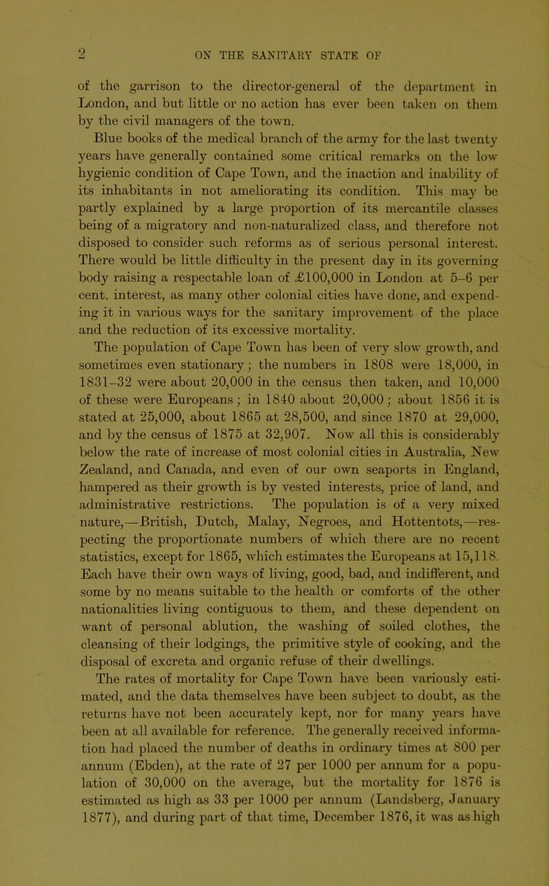 of the garrison to the director-general of the department in London, and but little or no action has ever been taken on them by the civil managers of the town. Blue books of the medical branch of the army for the last twenty years have generally contained some critical remarks on the low hygienic condition of Cape Town, and the inaction and inability of its inhabitants in not ameliorating its condition. This may be partly explained by a large proportion of its mercantile classes being of a migratory and non-naturalized class, and therefore not disposed to consider such reforms as of serious personal interest. There would be little difficulty in the present day in its governing body raising a i-espectable loan of £100,000 in London at 5-6 per cent, interest, as many other colonial cities have done, and expend- ing it in various ways for the sanitary improvement of the place and the reduction of its excessive mortality. The population of Cape Town has been of very slow growth, and sometimes even stationary; the numbers in 1808 were 18,000, in 1831-32 were about 20,000 in the census then taken, and 10,000 of these were Europeans; in 1840 about 20,000; about 1856 it is stated at 25,000, about 1865 at 28,500, and since 1870 at 29,000, and by the census of 1875 at 32,907. Now all this is considerably below the rate of increase of most colonial cities in Australia, New Zealand, and Canada, and even of our own seaports in England, hampered as their growth is by vested interests, price of land, and administrative restrictions. The population is of a very mixed nature,—British, Dutch, Malay, Negroes, and Hottentots,—res- pecting the proportionate numbers of which there are no recent statistics, except for 1865, which estimates the Europeans at 15,118. Each have their own ways of living, good, bad, and indifferent, and some by no means suitable to the health or comforts of the other nationalities living contiguous to them, and these dependent on want of personal ablution, the washing of soiled clothes, the cleansing of their lodgings, the primitive style of cooking, and the disposal of excreta and organic refuse of their dwellings. The rates of mortality for Cape Town have been variously esti- mated, and the data themselves have been subject to doubt, as the returns have not been accurately kept, nor for many years have been at all available for reference. The generally received informa- tion had placed the number of deaths in ordinary times at 800 per annum (Ebden), at the rate of 27 per 1000 per annum for a popu- lation of 30,000 on the average, but the mortality for 1876 is estimated as high as 33 per 1000 per annum (Landsberg, January 1877), and during part of that time, December 1876, it was as high