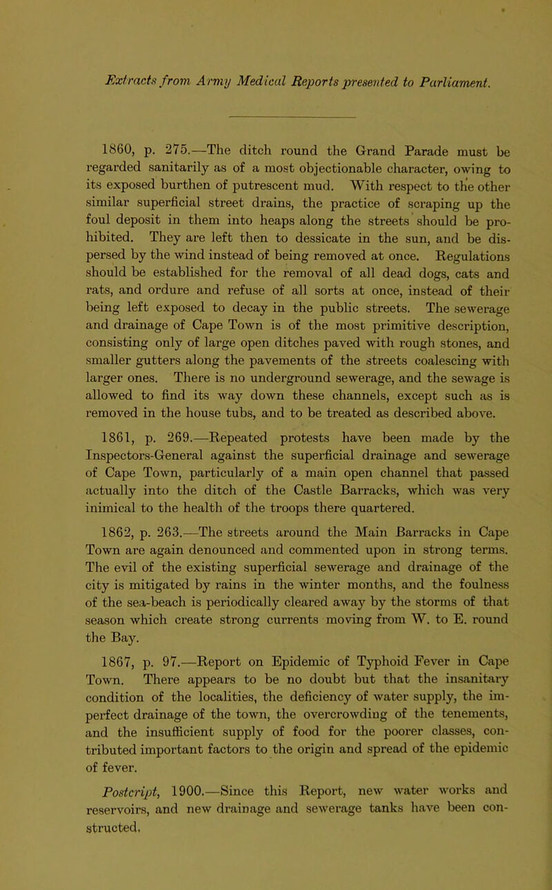 Extracts from Army Medical Reports presented to Parliament. 1860, p. 275.—The ditch round the Grand Parade must be regarded sanitarily as of a most objectionable character, owing to its exposed burthen of putrescent mud. With respect to the other similar superficial street drains, the practice of scraping up the foul deposit in them into heaps along the streets should be pro- hibited. They are left then to dessicate in the sun, and be dis- persed by the wind instead of being removed at once. Regulations should be established for the removal of all dead dogs, cats and rats, and ordure and refuse of all sorts at once, instead of their being left exposed to decay in the public streets. The sewerage and drainage of Cape Town is of the most primitive description, consisting only of large open ditches paved with rough stones, and smaller gutters along the pavements of the streets coalescing with larger ones. There is no underground sewerage, and the sewage is allowed to find its way down these channels, except such as is removed in the house tubs, and to be treated as described above. 1861, p. 269.—-Repeated protests have been made by the Inspectors-General against the superficial drainage and sewerage of Cape Town, particularly of a main open channel that passed actually into the ditch of the Castle Barracks, which was very inimical to the health of the troops there quartered. 1862, p. 263.—The streets around the Main Barracks in Cape Town are again denounced and commented upon in strong terms. The evil of the existing superficial sewerage and drainage of the city is mitigated by rains in the winter months, and the foulness of the sea-beach is periodically cleared away by the storms of that season which create strong currents moving from W. to E. round the Bay. 1867, p. 97.—Report on Epidemic of Typhoid Fever in Cape Town. There appears to be no doubt but that the insanitary condition of the localities, the deficiency of water supply, the im- perfect drainage of the town, the overcrowding of the tenements, and the insufficient supply of food for the poorer classes, con- tributed important factors to the origin and spread of the epidemic of fever. Postcript, 1900.—Since this Report, new water works and reservoirs, and new drainage and sewerage tanks have been con- structed.