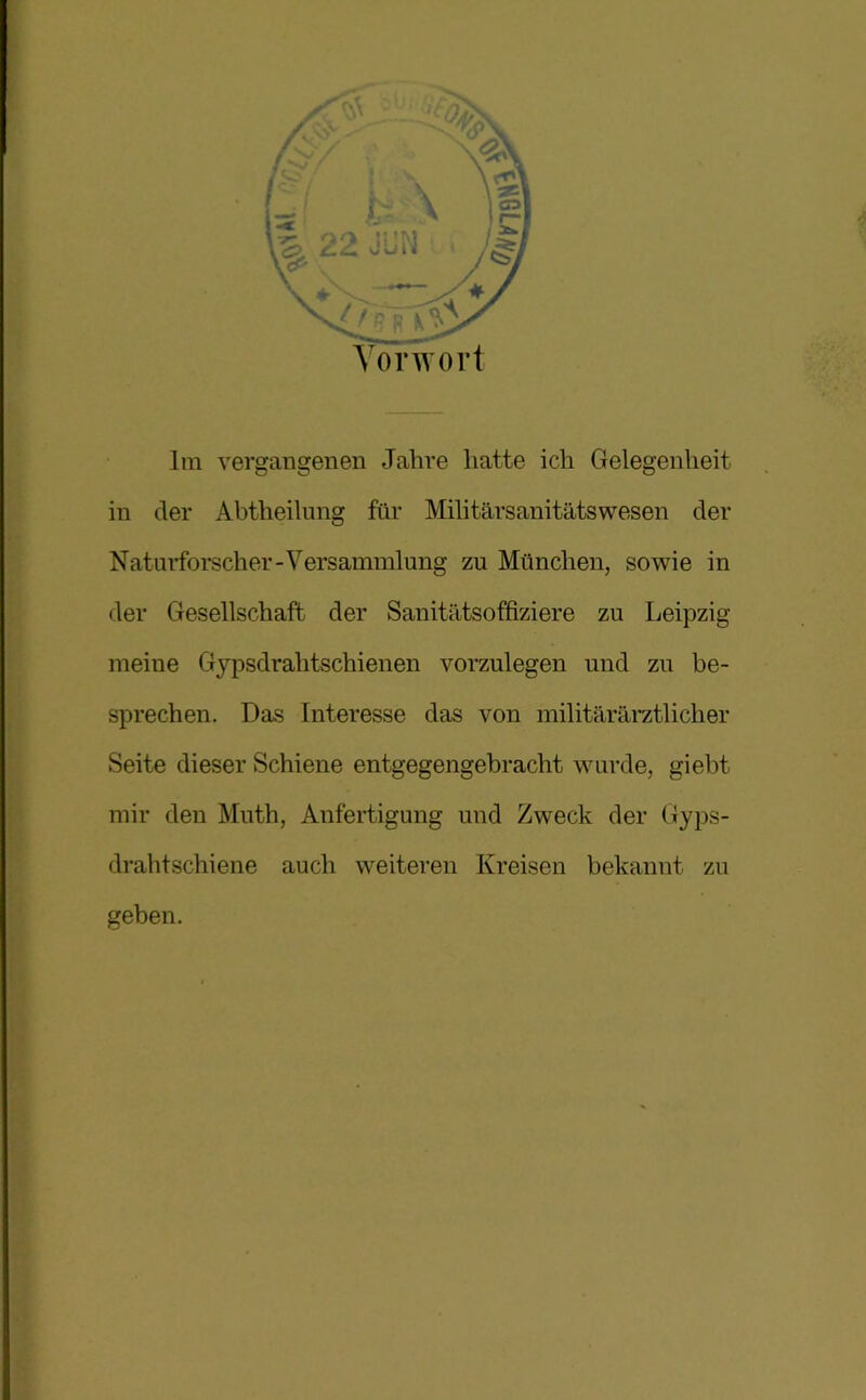 Vorwort Im vergangenen Jahre hatte ich Gelegenheit in der Abtheilung für Militärsanitätswesen der Naturforscher-Versammlung zu München, sowie in der Gesellschaft der Sanitätsoffiziere zu Leipzig meine Gypsdrahtschienen vorzulegen und zu be- sprechen. Das Interesse das von militärärztlicher Seite dieser Schiene entgegengebracht wurde, giebt mir den Muth, Anfertigung und Zweck der Gyps- drahtschiene auch weiteren Kreisen bekannt zu geben.