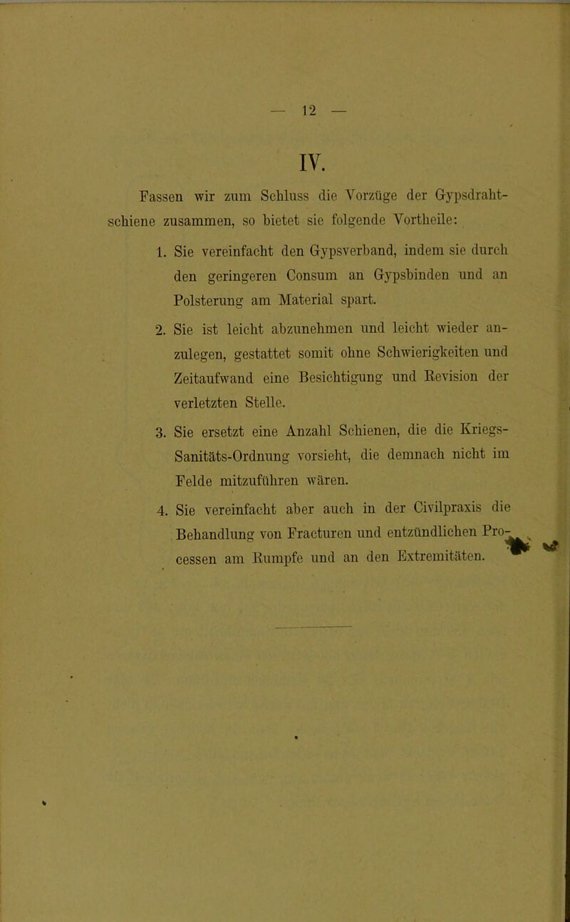 IV. Fassen wir zum Schluss die Vorzüge der Gypsdraht- schiene zusammen, so bietet sic folgende Vortheile: 1. Sie vereinfacht den Gypsverband, indem sie durch den geringeren Consum an Gypsbinden und an Polsterung am Material spart. 2. Sie ist leicht abzunehmen und leicht wieder an- zulegen, gestattet somit ohne Schwierigkeiten und Zeitaufwand eine Besichtigung und Revision der verletzten Stelle. 3. Sie ersetzt eine Anzahl Schienen, die die Kriegs- Sanitäts-Ordnung vorsieht, die demnach nicht im Felde mitzuführen wären. 4. Sie vereinfacht aber auch in der Civilpraxis die Behandlung von Fracturen und entzündlichen Pro- cessen am Rumpfe und an den Extremitäten.