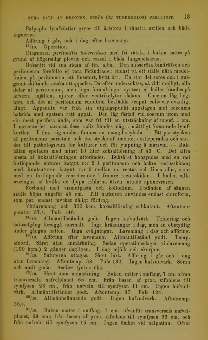 Palpapla lymfkörtlar gryn- till ärtstora i vänstra axillen och båda inguerna. Afföring i går, och i dag efter lavemang. 13/io. Operation. Diagnosen peritonitis tuberculosa med fri vätska i buken sattes på grund af högersidig plevrit och rassel i båda 1 ungspetsarna. Buksnitt vid ena sidan af lin. alba. Den subserösa bindväfven och peritoneum föreföllo ej vara förändrade; endast på ett ställe nära medel- linjen på peritoneum ett linsstort, hvitt ärr. En stor del serös och i gul- grönt skiftande vätska uttappades. Därefter undersöktes, så vidt möjligt, alla delar af peritoneum, men inga förändringar syntes; ej häller kändes på lefvern, mjälten, njurar eller ventrikelytor sådana. Coecum låg högt upp, och det af peritoneum rundtorn beklädda »caput coli» var ovanligt långt. Appendix var från sin utgångspunkt uppslagen mot coecums baksida med spetsen rätt uppåt. Den låg fästad vid coecum utom med sin mest perifera ände, som var fri till en utsträckning af ungef. 1 cm. I mesenteriet närmast dess radix kändes några måttligt förstorade lymf- körtlar. I flex. sigmoidea funnos en mängd scybala. — Ett par stycken af peritoneum parietale och ett stycke af omentet exstirperades och sän- des till pathologicum för kulturer och för ympning å marsvin. — Buk- hålan spolades med minst 10 liter koksaltlösning af 43° C. Det allra mesta af koksaltlösningen uttorkades. Buksåret hopsyddes med en rad fortlöpande suturer katgut n:r 2 i peritoneum och bakre rectusskidan; med knutsuturer katgut n:r 3 mellan m. rectus och linea alba, samt med en fortlöpande rensenesutur i främre rectusskidan. I huden silk- wormgut, af hvilka de djupa trådarna äfven fattade aponevrosen. Förband med vismutpasta och kollodinm. Fotänden af sängen skulle höjas ungefär 45 cm. Till narkosen användes endast kloroform, som pat. endast mycket dåligt fördrog. Vinlavemang och 300 kem. koksaltlösning subkutaut. Aftontem- peratur 37,5. Puls 140. H/io. Allmäntillståndet godt. Ingen hufvudvärk. Urinering och fiatusafgång försiggå normalt. Inga kräkningar i dag, men en obetydlig under gångna natten. Inga kväljningar. Lavemang i dag och afföring. 16To. Afföring efter lavemang. Allmäntillstånd godt. Temp. afebril. Såret utan anmärkning. Sedan operationsdagen vinlavemang (100 kem.) 2 gånger dagligen. I dag mjölk och skorpor. 21/io. Suturerna uttagas. Såret läkt. Afföring i går och i dag utan lavemang. Aftontemp. 38. Puls 130. Ingen hufvudvärk. Sömn och aptit goda. Ascites tyckes öka. 23/io. Såret utan anmärkning. Buken mäter i omfång, 7 cm. ofvan transversela nafvelplanet 66 cm. Från basen af proc. xifoideus till symfysen 26 cm., från nafveln till symfysen 11 cm. Ingen hufvud- värk. Allmäntillståndet godt. Aftontemp. 37. Puls 124. 25/io. Allmänbefinnande godt. Ingen hufvudvärk. Aftontemp. 38,6. 31/io. Buken mäter i omfång, 7 cm. ofvanför transversela nafvel- planet, 69 cm.; från basen af proc. xifodeus till symfysen 33 cm. och från nafveln till symfysen 15 cm. Ingen ömhet vid palpation. Öfver
