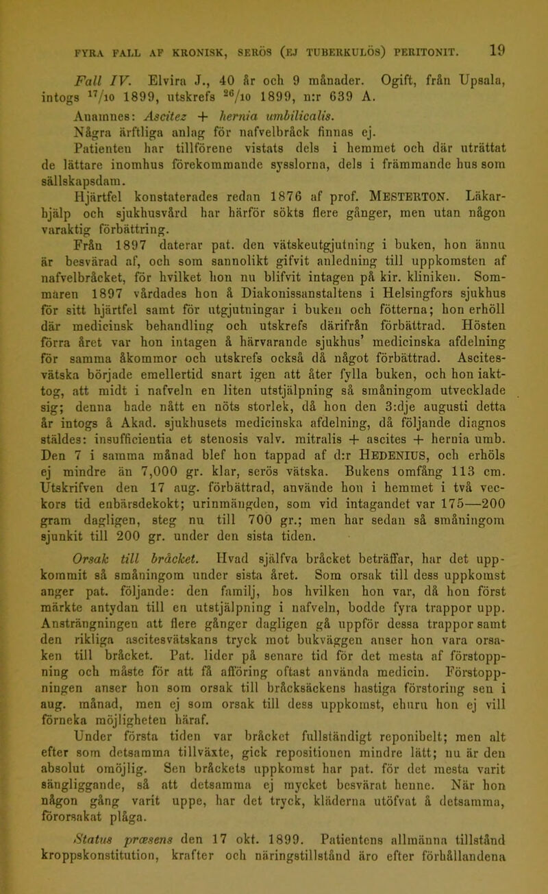 Fall IV. Elvira J., 40 år och 9 månader. Ogift, från Upsala, intogs n/io 1899, utskrefs 26/m 1899, n:r 639 A. Auamnes: Ascitez + liernia umbilicalis. Några ärftliga anlag för nafvelbråck finnas ej. Patienten har tillförene vistats dels i hemmet och där uträttat de lättare inomhus förekommande sysslorna, dels i främmande hus som sällskapsdam. Hjärtfel konstaterades redan 1876 af prof. MESTERTON. Läkar- hjälp och sjukhusvård har härför sökts flere gånger, men utan någon varaktig förbättring. Från 1897 daterar pat. den vätskeutgjutning i buken, hon ännu är besvärad af, och som sannolikt gifvit anledning till uppkomsten af nafvelbråcket, för hvilket hon nu blifvit intagen på kir. kliniken. Som- maren 1897 vårdades hon å Diakonissanstaltens i Helsingfors sjukhus för sitt hjärtfel samt för utgjutningar i buken och fotterna; hon erhöll där medicinsk behandling och utskrefs därifrån förbättrad. Hösten förra året var hon intagen å härvarande sjukhus’ medicinska afdelning för samma åkommor och utskrefs också då något förbättrad. Ascites- vätska började emellertid snart igen att åter fylla buken, och hon iakt- tog, att midt i nafveln en liten utstjälpning så småningom utvecklade sig; denna hade nått en nöts storlek, då hon den 3:dje augusti detta år intogs å Akad. sjukhusets medicinska afdelning, då följande diagnos stäldes: insufficieutia et stenosis valv. mitralis + ascites + liernia umb. Den 7 i samma månad blef hon tappad af d:r HEDENIUS, och erhöls ej mindre än 7,000 gr. klar, serös vätska. Bukens omfång 113 cm. Utskrifven den 17 aug. förbättrad, använde hon i hemmet i två vec- kors tid enbärsdekokt; urinmängden, som vid intagandet var 175—200 gram dagligen, steg nu till 700 gr.; men har sedan så småningom sjunkit till 200 gr. under den sista tiden. Orsak till bråcket. Hvad själfva bråcket beträffar, har det upp- kommit så småningom under sista året. Som orsak till dess uppkomst anger pat. följande: den familj, hos hvilken hon var, då hon först märkte antydan till en utstjälpning i nafveln, bodde fyra trappor upp. Ansträngningen att flere gånger dagligen gå uppför dessa trappor samt den rikliga ascitesvätskans tryck mot bukväggen anser hon vara orsa- ken till bråcket. Pat. lider på senare tid för det mesta af förstopp- ning och måste för att fl afföring oftast använda medicin. Förstopp- ningen anser hon som orsak till bråcksäckens hastiga förstoring sen i aug. månad, men ej som orsak till dess uppkomst, ehuru hon ej vill förneka möjligheteu häraf. Under första tiden var bråcket fullständigt reponibelt; men alt efter som detsamma tillväxte, gick repositionen mindre lätt; nu är den absolut omöjlig. Sen bråckets uppkomst har pat. för det mesta varit sängliggande, så att detsamma ej mycket besvärat henne. När hon någon gång varit uppe, har det tryck, kläderna utöfvat å detsamma, förorsakat plåga. Status pressens den 17 okt. 1899. Patientens allmänna tillstånd kroppskonstitution, krafter och näringstillstånd äro efter förhållandena