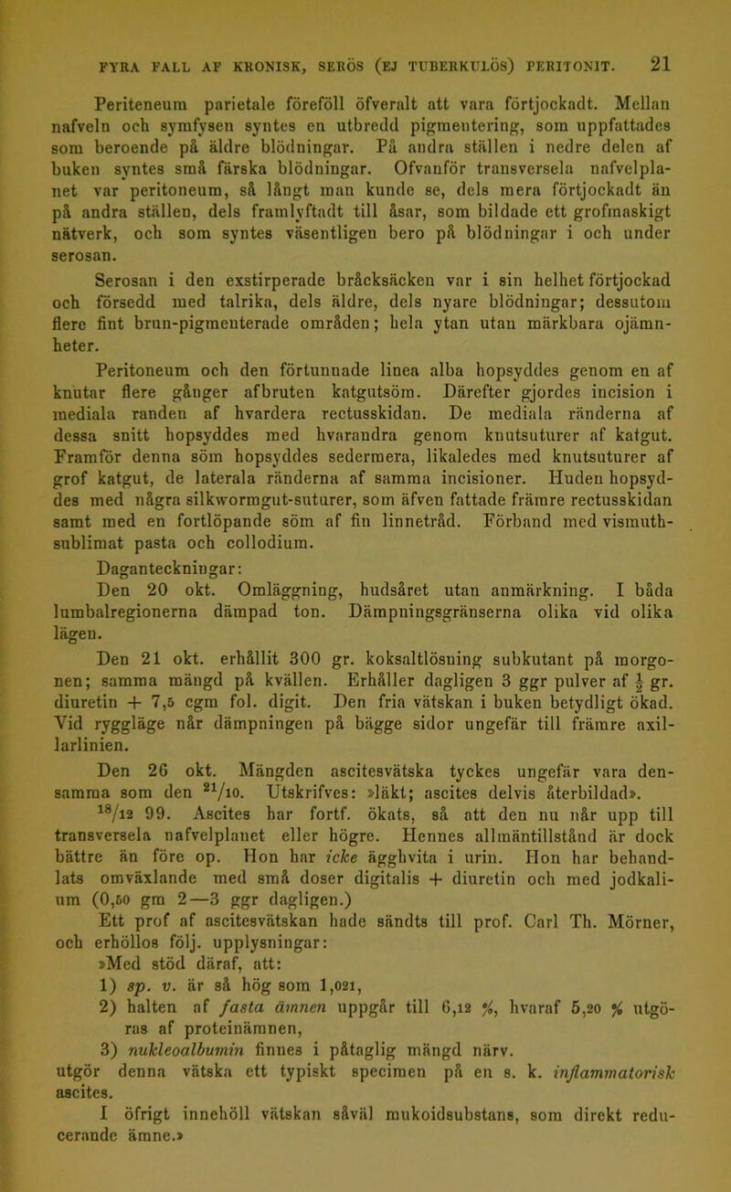 Periteneura parietale föreföll öfveralt att vara förtjockadt. Mellan nafveln och symfvsen syntes en utbredd pigmentering, som uppfattades som beroende på äldre blödningar. På andra ställen i nedre delen af buken syntes små färska blödningar. Ofvanför trausversela nafvelpla- net var peritoneum, så långt man kunde se, dels mera förtjockadt än på andra ställen, dels framlyftadt till åsar, som bildade ett grofmnskigt nätverk, och som syntes väsentligen bero på blödningar i och under serosan. Serosan i den exstirperade bråcksäcken var i sin helhet förtjockad och försedd med talrika, dels äldre, dels nyare blödningar; dessutom flerc fint brun-pigmeuterade områden; hela ytan utan märkbara ojämn- heter. Peritoneum och den förtunnade linea alba hopsyddes genom en af knutar flere gånger af bruten katgutsöm. Därefter gjordes incision i mediala randen af hvardera rectusskidan. De mediala ränderna af dessa snitt hopsyddes med hvaraudra genom knutsuturer af katgut. Framför denna söm hopsyddes sedermera, likaledes med knutsuturer af grof katgut, de laterala ränderna af samma incisioner. Huden hopsyd- des med några silkwormgut-suturer, som äfven fattade främre rectusskidan samt med en fortlöpande söm af fin linnetråd. Förband med visrauth- sublimat pasta och collodium. Daganteckningar: Den 20 okt. Omläggning, hudsåret utan anmärkning. I båda lumbalregionerna dämpad ton. Dämpningsgränserna olika vid olika lägen. Den 21 okt. erhållit 300 gr. koksaltlösuing subkutant på morgo- nen; samma mängd på kvällen. Erhåller dagligen 3 ggr pulver af A gr. diuretin + 7,5 cgm fol. digit. Den fria vätskan i buken betydligt ökad. Vid ryggläge når dämpningen på bägge sidor ungefär till främre axil- larlinien. Den 26 okt. Mängden ascitesvätska tyckes ungefär vara den- samma som den 21Ao. Utskrifves: »läkt; ascites delvis återbildad». 18/i2 99. Ascites har fortf. ökats, så att den nu når upp till transversela nafvelplanet eller högre. Hennes allmäntillstånd är dock bättre än före op. Hon har icke ägghvita i urin. Hon har behand- lats omväxlande med små doser digitalis + diuretin och med jodkali- um (0,60 gm 2—3 ggr dagligen.) Ett prof af ascitesvätskan hade sändts till prof. Carl Th. Mörner, och erhöllos följ. upplysningar: »Med stöd däraf, att: 1) 8p. v. är så hög som 1,021, 2) halten af fasta ämnen uppgår till 6,12 %, hvaraf 5,20 % utgö- ras af proteinäranen, 3) nukleoalbumin finnes i påtaglig mängd närv. utgör denna vätska ett typiskt specimen på en s. k. inflammatorisk ascites. I öfrigt innehöll vätskan såväl mukoidsubstans, som direkt redu- cerande ämne.»