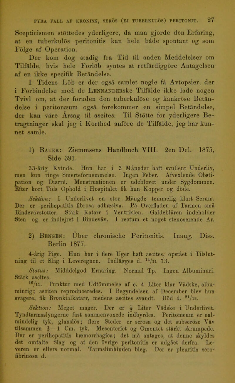 Scepticismen stöttedes yderligere, da man gjorde den Erfaring, at en tuberkulos peritonitis kan hele både spontant og som Fölge af Operation. Der kom dog stadig fra Tid til anden Meddelelser om Tilfälde, hvis hele Forlöb syntes at retfärdiggöre Antagelsen af en ikke specifik Betåndelse. I Tidens Löb er der også samlet nogle få Avtopsier, der i Förbindelse med de LENNANDERske Tilfälde ikke lade nogen Tvivl om, at der foruden den tuberkulöse og kankröse Betän- delse i peritomeum også förekommer en simpel Betåndelse, der kan väre Arsag til ascites. Til Stötte for yderligere Be- tragtninger skal jeg i Korthed anföre de Tilfälde, jeg har kun- net samle. 1) Bauer: Ziemmsens Handbuch VIII. 2en Del. 1875, Side 391. 33-årig Kvincle. Hun har i 3 Måueder haft svullent Underliv, men kun ringe Sinertefornemmelse. Ingen Feber. Afvexlende Obsti- pation og Diarré. Meustruationen er udeblevet under Sygdommen. Efter kort Tids Ophold i Hospitalet fik hun Kopper og döde. Sektion: I Underlivet en stor Mängde teminelig klart Serum. Der er perihepatitis fibrosa adhaesiva. På Overfladen af Tarmen små Bindevävstotter. Stärk Katarr i Ventriklen. Galdeblären indeholder Sten og er indlejret i Bindeväv. I rectum et noget stenoserende Ar. 2) Bengen: Uber chronische Peritonitis. Inaug. Diss. Berlin 1877. 4-årig Pige. Hun har i flere Uger haft ascites,' opstået i Tilslut- ning til et Slag i Leveregnen. Indlägges d. u/n 73. Statu3: Midddelgod Ernäring. Normal Tp. Ingen Albiuninuri. Stärk ascites. 16/n- Punktur med Udtömmelse af c. 4 Liter klar Vädske, albu- minrig; asciten reproduceredes. I Begyndeisen af December blev hun svagere, fik Bronkialkatarr, medeus ascites svaudt. Död d. 21/ia. Sektion: Meget mager. Der er £ Liter Vädske i Underlivet. Tyndtarmsslyngerne fast sammenvoxede indbyrdes. Peritonaeum er ual- mindelig tyk, glanslös; flere Steder er serosa og det subseröse Väv tilsammen |—1 Cm. tyk. Mesenteriet og Omentet stärkt skrumpcde. Der er perihepatitis haemorrhagica; det må antages, at denne skyldes det omtalte Slag og at den övrigc peritonitis er udgået derfra. Le- veren er eller3 normal. Tarmslimhinden bleg. Der er pleuritis sero- fibrinosa d.