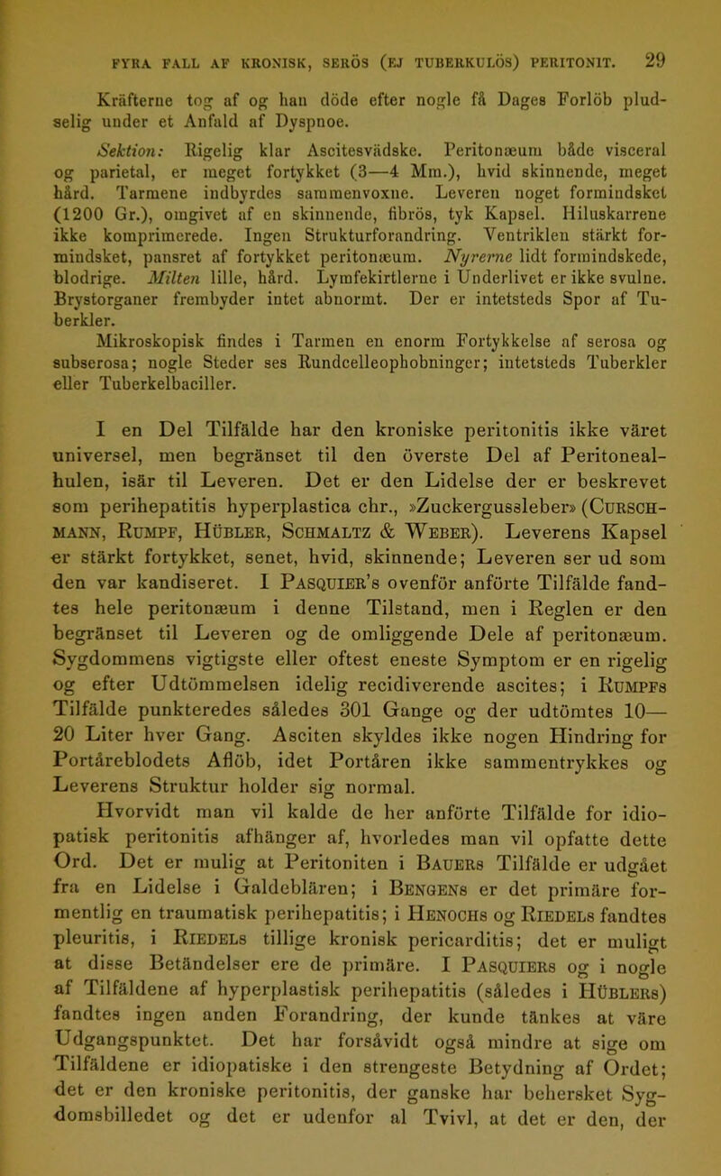 Kräfterne tog af og lian döde efter nogle få Dages Forlöb plud- selig under et Anfald af Dyspuoe. Sektion: Itigelig klar Ascitesviidske. Peritonaeum både visceral og parietal, er meget fortykket (3—4 Mm.), hvid skinnende, meget hård. Tarmene indbyrdes saramenvoxne. Leveren noget formindskct (1200 Gr.), omgivet af en skinnende, fibrös, tyk Kapsel. Hiluskarrene ikke koraprimerede. Ingen Strukturförändring. Yentriklen stärkt for- mindsket, pansret af fortykket peritomeum. Nyrerne lidt forraindskede, blodrige. Milten lille, hård. Lymfekirtlerne i Underlivet er ikke svulne. Brystorganer frembyder intet abnormt. Der er intetsteds Spor af Tu- berkler. Mikroskopisk findes i Tarmen en enorm Fortykkelse af serosa og subserosa; nogle Steder ses Kundcelleopbobninger; intetsteds Tuberkler eller Tuberkelbaciller. I en Del Tilfälde bar den kroniske peritonitis ikke väret universel, men begränset til den överste Del af Peritoneal- hulen, isär til Leveren. Det er den Lidelse der er beskrevet som perihepatitis byperplastica cbr., »Zuckergussleber» (Cursch- mann, Rumpf, Hubler, Schmaltz & Weber). Leverens Kapsel er stärkt fortykket, senet, bvid, skinnende; Leveren ser ud som den var kandiseret. 1 Pasquier’s ovenför anförte Tilfälde fand- tes hele peritonaeum i denne Tilstand, men i Regien er den begränset til Leveren og de omliggende Dele af peritonaeum. Sygdommens vigtigste eller oftest eneste Symptom er en rigelig og efter Udtömmelsen idelig recidiverende ascites; i Rumpfs Tilfälde punkteredes således 301 Gange og der udtömtes 10— 20 Liter hver Gang. Asciten skyddes ikke nogen Hindring for Portåreblodets Aflöb, idet Portåren ikke sammentrykkes og Leverens Struktur holder sig normal. Hvorvidt man vil kalde de ber anförte Tilfälde for idio- patisk peritonitis afhänger af, hvorledes man vil opfatte dette Ord. Det er mulig at Peritoniten i Bauers Tilfälde er udgået fra en Lidelse i Galdeblären; i Bengens er det primäre for- mentlig en traumatisk perihepatitis; i Henochs og Riedels fandtes pleuritis, i Riedels tillige kronisk pericarditis; det er muligt at disse Betändelser ere de primäre. I Pasquiers og i nogle af Tilfäldene af hyperplastisk perihepatitis (således i Hublers) fandtes ingen anden Förändring, der kunde tänkes at väre Udgangspunktet. Det har forsåvidt også mindre at sige om Tilfäldene er idiopatiske i den strengeste Betydning af Ordet; det er den kroniske peritonitis, der ganske har bebersket Syg- domsbilledet og det er udeufor al Tvivl, at det er den, der