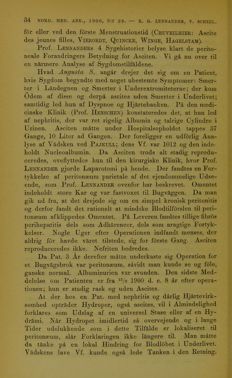 för eller ved den furste Menstruationstid (Cruveilhier: Ascite des jeunes filles, Vierordt, Quincke, Winge, Hagelstam). Prof. Lennanders 4 Sygeliistorier belyse klart de perito- neale Forandringers Betydning for Asciten. Vi gå nu over til en närmere Analyse af Sygdomstilfäldene. Flvad Augusta S. angår drejer det sig om en Patient, hvis Sygdom begyndte med noget ubestemte Symptomer: Smer- ter i Ländegnen og Smerter i Underextremiteterne; der kom Ödem af disse og derpå ascites uden Smerter i Underlivet; samtidig led hun af Dyspnoe og Hjärtebanken. På den medi- cinske Klinik (Prof. Henschen) konstateredes det, at hun led af nephritis, der var ret rigelig Albumin og talrige Cylindre i Urinen. Asciten måtte under Hospitalsopholdet tappes 37 Gange, 10 Liter ad Gängen. Der föreligger en udförlig Ana- lyse af Vädsken ved Pajkull; dens Vf. var 1012 og den inde- holdt Nucleoalbumin. Da Asciten trods alt stadig reprodu- ceredes, oveflyttedcs hun til den kirurgiske Klinik, hvor Prof. Lennander gjorde Laparotomi på hende. Der fandtes en For- tykkelse af peritonaeum parietale af det ejendoramelige Udse- ende, som Prof. Lennander ovenfor har beskrevet. Omentet indeholdt store Kar og var fastvoxet til Bugväggen. Da man gik ud fra, at det drejede sig om en simpel kronisk peritonitis og derfor fandt det rationelt at mindske Blodtilförslen til peri- tonaeum afklippedes Omentet. På Leveren fandtes tillige fibrös perihepatitis dels som Adhärencer, dels som aragtige Fortyk- kelser. Nogle Uger efter Operationen indfandt menses, der aldrig fur havde väret tilstede, sig for förste Gang. Asciten reproduceredes ikke. Nefriten bedredes. Da Pat. 3 Ar derefter måtte underkaste sig Operation for et Bugvägsbrok var peritonaeum, såvidt man kunde se og fule, ganske normal. Albuminurien var svuuden. Den sidste Med- delelse om Patienten er fra 13/ö 1900 d. e. 8 år efter opera- tionen; hun er stadig rask og uden Ascites. At der hos en Pat. med nephritis og dårlig Hjärtevirk- somhed opträder Hydroper, også ascites, vil i Almindelighed forklares som Udslag af en universel Stase eller af en Hy- drämi. Når Hydropet imidlertid så ovei*vejende og i länge Tider udelukkende som i dette Tilfälde er lokaliseret til peritonamm, slår Förklaringen ikke längere til. Man måtte da tanke på en lokal Hindring for Blodlöbet i Underlivet. Vädskens lave Vf. kunde også lede Tanken i den Retning.