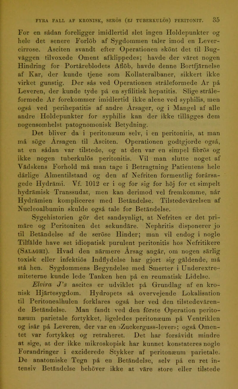 For en sådan föreligger imidlertid slet ingen Iloldepunkter og hele det senere Forlöb af Sygdomnien taler imod en Lever- cirrose. Asciten svandt efter Operationen skönt det til Bug- väggen tilvoxede Oment afklippedes; havde der väret nogen Hindring for Portåreblodets Aflöb, havde denne Bortfjärnelse af Kar, der kunde tjene som Kollateralbaner, sikkert ikke virket gunstig. Der sås ved Operationen stråleformede Ar på Leveren, der kunde tyde på en syfilitisk hepatitis. Slige stråle- formede Ar förekommer imidlertid ikke alene ved syphilis, men også ved perihepatitis af andre Arsager, og i Mangel af alle andre Holdepunkter for syphilis kan der ikke tillägges dem nogensomhelst patognomonisk Betydning. Det bliver da i peritonamm selv, i en peritonitis, at man må söge Arsagen til Asciten. Operationen godtgjorde også, at en sådan var tilstede, og at den var en simpel fibrös og ikke nogen tuberkulos peritonitis. Vil man slutte noget af Vädskens Forhold må man tage i Betragtning Patientens hele dårlige Almentilstand og den af Nefriten formentlig forårsa- gede Hydrämi. Vf. 1012 er i og for sig for höj for et simpelt hydrämisk Transsudat, men kan derimod vel fremkomme, når Hydrämien kompliceres med Betändelse. Tilstedevärelsen af Nucleoalbumin skulde også tale for Betändelse. Sygehistorien gör det sandsynligt, at Nefriten er det pri- märe og Peritoniten det sekundäre. Nephritis disponerer jo til Betändelse af de seröse Hinder; man vil endog i nogle Tilfälde have set idiopatisk purulent peritonitis hos Nefritikere (Salaghi). Hvad den närmere Arsag angår, om nogen särlig toxisk eller infektiös IndHvdelse har gjort sig gäldende, må stå hen. Sygdommens Begyndelse med Smerter i Underextre- miteterne kunde lede Tanken hen på en reumatisk Lidelse. Elvira J’s ascites er udviklet på Grundlag af en kro- nisk Hjärtesygdom. Hydropets så ovorvejende Lokalisation til Peritonealhulen forklares også her ved den tilstedevären- de Betändelse. Man fandt ved den förste Operation perito- naeum parietale fortykket, ligeledes peritonasum på Vcntriklen og isär på Leveren, der var en ^Zuckerguss-lever»; også Omcn- tet var fortykket og retraheret. Det har forsåvidt mindre at sige, at der ikke mikroskopisk har kunnet konstateres nogle Forandringer i exeiderede Stykker af peritonajum parietale. De anatomiske Tegn på en Betändelse, selv på en ret in- tensiv Betändelse behöver ikke at väre store eller tilstede