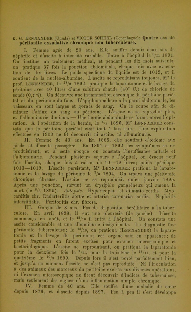 K. G. LENNANDER (Upsala) et VICTOR SCHEEL (Copenliagne): Qllfttre COS dc péritouite exsudativc chronique non tubercuieuse. I. Femme Agée de 20 ans. Elle souffre depuis deux ans de néphrite et d’ascite ii intensité vnriable. Entre h 1’böpitnl le 8/n 1891. On institue un traitement médical, et pendant les dix mois suivants, on pratique 37 fois la ponction abdomiunle, chaque fois nvec évacua- tiou de dix litres. Le poids spécifique du liquide est de 1012, et il oontient de la nucléo-albumine. L’ascite se reproduisant toujours, Mr le prof. LENNANDER, le 28/9 1 8 9 2, pratique la lnparotomie et le lavage du péritoiue avec 40 litres d’une solution chaude (40° C.) de chloride de soude (0,7 %)• On découvre unc inflammation cbronique du péritoiue parié- tal et du péritoine du foie. L’épiploon adbére ä la paroi abdomiuale, les vaisseaux en sont larges et gorgés de sang. On le coupe afin de di- minuer 1’afflux du sang au péritoine. L’ascite ne se reproduit plus, et ralbuminurie diminue. — Uue henne abdominale se forma apres l’opé- ratiou. Å 1’opération de la hemie, le 4/2 1896, Mr LENNANDER cons- tata que le péritoine pariétal était tout ä fait sain. Une exploration cffectuée en 1900 ne fit découvrir ni ascite, ni albuminurie. H. Femme de 43 ans. En 1885, elle souffrait d’oedérae aux pieds et d’ascite passagére. En 1891 et 1892, les symptömes se re- produisirent, et å cette époque on constata 1’insuffisance mitrale et 1’albuminurie. Pendant plusieurs séjours å 1’höpital, on évacua neuf fois 1’ascite, chaque fois å raison de 10—12 litres; poids spécifique 1013—1019. L’ascite persistant, Mr LENNANDER pratiqua la laparo- tomie et le lavage du péritoine le 7/3 1894. On trouva une péritouite chronique fibreuse. L’ascite ne se reproduisit qu’eu janvier 1895. Aprés une ponction, survint un érysipéle gangréneux qui amena la mort (le 8/s 1895). Autopsie. Hypertrophia et dilatatio cordis. Myo- carditis chr. Endarteriitis aortoe et arteriae coronariae cordis. Nephritis interstitialis. Peritonitis chr. fibrosa. III. Gargon de 8 ans. Pas de disposition héréditaire ä la tuber- culose. En avril 1898, il eut une pleuvésie (de gauchc). L’ascite commenga en aofit, et le 12/io il entra h 1’höpital. On constata une ascite considérable et unc albuminurie insignifiantc. Le dingnostic fut: péritonite tuberculeuse; le 13/io, on pratiqua (LENNANDER) la laparo- tomie et le lavage du péritoine; cet organe sain en apparence; dc petits fragments en furent excisés pour examen microscopique et bactériologique. L’ascite se reproduisant, on pratiqua la laparatomie pour la deuxiéme fois le 1/n, pour la troisiéme le 18/n, et pour la quatriérae le 10/3 1899. Depuis lor3 il s’est porté parfaitement bien, et jusqu’å ce moment 1’ascite ne s’est pas reproduite. Ni 1’inoculation å des animaux des inorceaux du péritoine excisés aux diverses opérations, ni 1’examen microscopique ne firent découvrir d’indiccs de tubereulose, mais seulement des signes d’une inflammation simple chronique. IV. Femme de 40 ans. Elle souffre d’unc maladie du coeur depuis 1876, et d'ascite depuis 1897. Pen ä peu il s’est développé