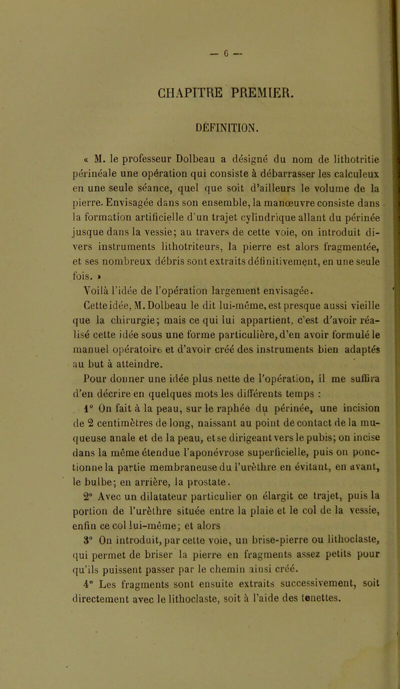 CHAPITRE PREMIER. DEFINITION. « M. le professeur Dolbeau a désigné du nom de lithotritie périnéale une opération qui consiste à débarrasser les calculeux en une seule séance, quel que soit d’ailleurs le volume de la pierre. Envisagée dans son ensemble, la manœuvre consiste dans la formation artificielle d’un trajet cylindrique allant du périnée jusque dans la vessie; au travers de cette voie, on introduit di- vers instruments lithotriteurs, la pierre est alors fragmentée, et ses nombreux débris sont extraits définitivement, en une seule fois. » Yoilà l’idée de l’opération largement envisagée. Cette idée, M. Dolbeau le dit lui-même, est presque aussi vieille que la chirurgie; mais ce qui lui appartient, c’est d’avoir réa- lisé cette idée sous une forme particulière, d’en avoir formulé le manuel opératoire et d’avoir créé des instruments bien adaptés au but à atteindre. Pour donner une idée plus nette de l’opération, il me suffira d’en décrire en quelques mots les différents temps : 4° On fait à la peau, sur le raphée du périnée, une incision de 2 centimètres de long, naissant au point de contact delà mu- queuse anale et de la peau, etse dirigeant vers le pubis; on incise dans la même étendue l’aponévrose superficielle, puis on ponc- tionne la partie membraneuse du l’urèthre en évitant, en avant, le bulbe; en arrière, la prostate. 2° Avec un dilatateur particulier on élargit ce trajet, puis la portion de l’urèthre située entre la plaie et le col de la vessie, enfin ce col lui-même; et alors 3° On introduit, par cette voie, un brise-pierre ou lithoclaste, qui permet de briser la pierre en fragments assez petits pour qu’ils puissent passer par le chemin ainsi créé. 4° Les fragments sont ensuite extraits successivement, soit directement avec le lithoclaste, soit à l’aide des lenettes.