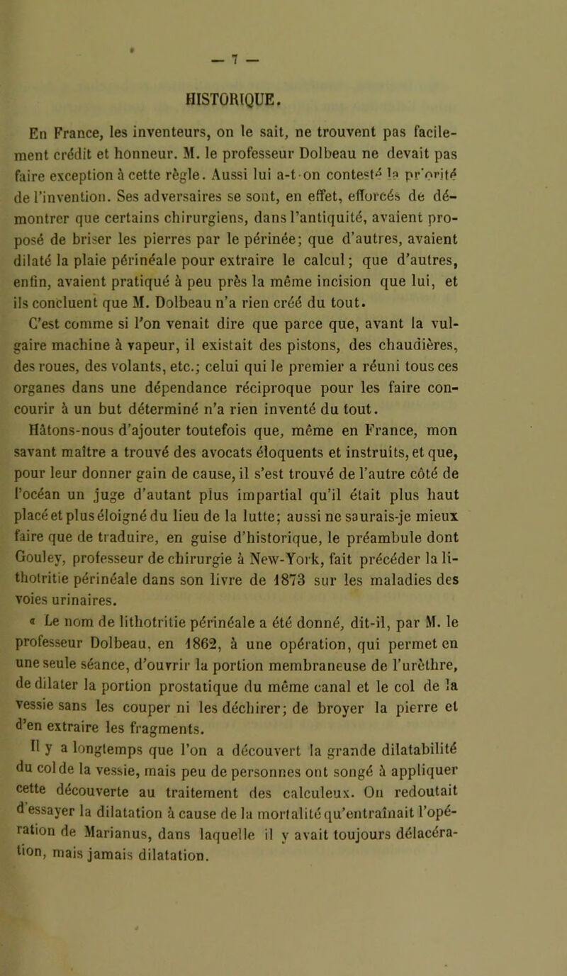 HISTORIQUE. En France, les inventeurs, on le sait, ne trouvent pas facile- ment crédit et honneur. M. le professeur Dolbeau ne devait pas faire exception à cette règle. Aussi lui a-t on contesté I? pr'orité de l’invention. Ses adversaires se sont, en effet, efforcés de dé- montrer que certains chirurgiens, dans l’antiquité, avaient pro- posé de briser les pierres par le périnée; que d’autres, avaient dilaté la plaie périnéale pour extraire le calcul; que d’autres, entin, avaient pratiqué à peu près la même incision que lui, et ils concluent que M. Dolbeau n’a rien créé du tout. C’est comme si l’on venait dire que parce que, avant la vul- gaire machine à vapeur, il existait des pistons, des chaudières, des roues, des volants, etc.; celui qui le premier a réuni tous ces organes dans une dépendance réciproque pour les faire con- courir à un but déterminé n’a rien inventé du tout. Hitons-nous d’ajouter toutefois que, même en France, mon savant maître a trouvé des avocats éloquents et instruits, et que, pour leur donner gain de cause, il s’est trouvé de l’autre côté de l’océan un juge d’autant plus impartial qu’il était plus haut placé et plus éloigné du lieu de la lutte; aussi ne saurais-je mieux faire que de traduire, en guise d’historique, le préambule dont Gouley, professeur de chirurgie à New-York, fait précéder la li- thotritie périnéale dans son livre de d873 sur les maladies des voies urinaires. « Le nom de lithotritie périnéale a été donné, dit-il, par M. le professeur Dolbeau, en d862, à une opération, qui permet en une seule séance, d’ouvrir la portion membraneuse de l’urèthre, de dilater la portion prostatique du même canal et le col de la vessie sans les couper ni les déchirer ; de broyer la pierre et d’en extraire les fragments. H y a longtemps que l’on a découvert la grande dilatabilité du col de la vessie, mais peu de personnes ont songé à appliquer cette découverte au traitement des calculeux. On redoutait d essayer la dilatation à cause de la mortalité qu’entraînait l’opé- ration de Marianus, dans laquelle il y avait toujours délacéra- tion, mais jamais dilatation.