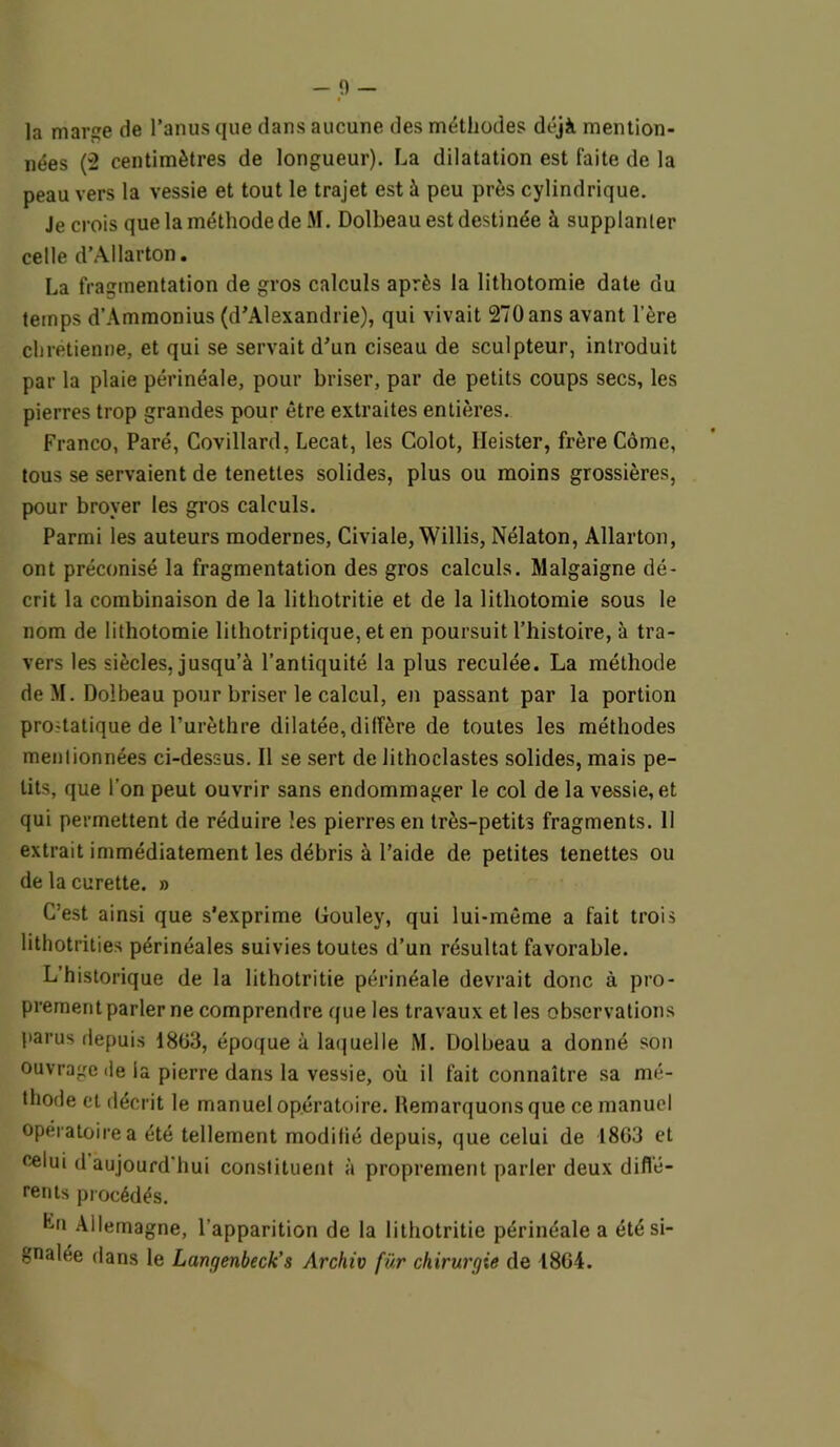 la marîe de l’anus que dans aucune des méthodes déjà mention- nées (2 centimètres de longueur). La dilatation est faite de la peau vers la vessie et tout le trajet est à peu près cylindrique. Je crois que la méthode de M. Dolbeau est destinée à supplanter celle d’AUarton. La fragmentation de gros calculs après la lithotomie date du temps d’Ammonius (d’Alexandrie), qui vivait 270 ans avant l’ère chrétienne, et qui se servait d’un ciseau de sculpteur, introduit par la plaie périnéale, pour briser, par de petits coups secs, les pierres trop grandes pour être extraites entières. Franco, Paré, Covillard, Lecat, les Colot, Ileister, frère Côme, tous se servaient de tenettes solides, plus ou moins grossières, pour broyer les gros calculs. Parmi les auteurs modernes, Civiale, Willis, Nélaton, Allarton, ont préconisé la fragmentation des gros calculs. Malgaigne dé- crit la combinaison de la lithotritie et de la lithotomie sous le nom de lithotomie lithotriptique, et en poursuit l’histoire, à tra- vers les siècles, jusqu’à l’antiquité la plus reculée. La méthode deM. Dolbeau pour briser le calcul, en passant par la portion pro-tatique de l’urèthre dilatée, diffère de toutes les méthodes mentionnées ci-dessus. Il se sert de lithoclastes solides, mais pe- tits, que l’on peut ouvrir sans endommager le col de la vessie, et qui permettent de réduire les pierres en très-petits fragments. Il extrait immédiatement les débris à l’aide de petites tenettes ou de la curette. » C’est ainsi que s’exprime Gouley, qui lui-même a fait trois lithotrities périnéales suivies toutes d’un résultat favorable. L’historique de la lithotritie périnéale devrait donc à pro- prement parler ne comprendre que les travaux et les observations parus depuis 18G3, époque à laquelle M. Dolbeau a donné son ouvrage île la pierre dans la vessie, où il fait connaître sa mé- thode et décrit le manuel opératoire. Remarquons que ce manuel opératoire a été tellement modifié depuis, que celui de 18G3 et celui d aujourd'hui constituent à proprement parler deux diffé- rents procédés. Lu Allemagne, l’apparition de la lithotritie périnéale a été si- gnalée dans le Langenbeck’s Archiv für chirurgie de 18G4.