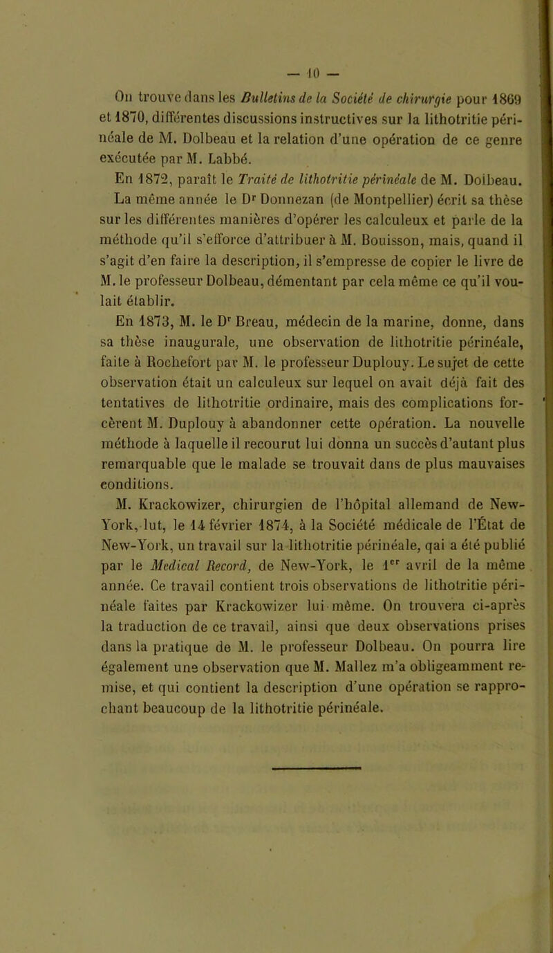 On trouve clans les Bulletins de la Société de chirurgie pour 48G9 et 1870, différentes discussions instructives sur la lithotritie péri- néale de M. Dolbeau et la relation d’une opération de ce genre exécutée par M. Labbé. En 1872, paraît le Traité de lithotritie périnéale de M. Doibeau. La même année le Dr Donnezan (de Montpellier) écrit sa thèse sur les différentes manières d’opérer les calculeux et parle de la méthode qu’il s’efforce d’attribuer à M. Bouisson, mais, quand il s’agit d’en faire la description, il s’empresse de copier le livre de M. le professeur Dolbeau, démentant par cela même ce qu’il vou- lait établir. En 1873, M. le Dr Breau, médecin de la marine, donne, dans sa thèse inaugurale, une observation de lithotritie périnéale, faite à Rochefort par M. le professeur Duplouy. Le sujet de cette observation était un calculeux sur lequel on avait déjà fait des tentatives de lithotritie ordinaire, mais des complications for- ' cèrent M. Duplouy à abandonner cette opération. La nouvelle méthode à laquelle il recourut lui donna un succès d’autant plus remarquable que le malade se trouvait dans de plus mauvaises conditions. M. Krackowizer, chirurgien de l’hôpital allemand de New- York, lut, le 14 février 4874, à la Société médicale de l’État de New-York, un travail sur la lithotritie périnéale, qai a été publié par le Medical Record, de New-York, le 1er avril de la même année. Ce travail contient trois observations de lithotritie péri- néale faites par Krackowizer lui même. On trouvera ci-après la traduction de ce travail, ainsi que deux observations prises dans la pratique de M. le professeur Dolbeau. On pourra lire également uns observation que M. Mallez m’a obligeamment re- mise, et qui contient la description d’une opération se rappro- chant beaucoup de la lithotritie périnéale. i