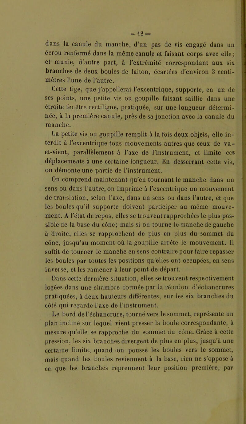 - 42 — dans la canule du manche, d’un pas de vis engagé dans un écrou renfermé dans la même canule et faisant corps avec elle; et munie, d'autre part, à l’extrémité correspondant aux six ■ branches de deux boules de laiton, écartées d’environ 3 centi- mètres l’une de l’autre. Cette tige, que j’appellerai l’excentrique, supporte, en un de ses points, une petite vis ou goupille faisant saillie dans une étroite fenêtre rectiligne, pratiquée, sur une longueur détermi- née, à la première cauule, près de sa jonction avec la canule du manche. La petite vis ou goupille remplit à la fois deux objets, elle in- terdit à l’excentrique tous mouvements autres que ceux de va- et-vient, parallèlement à l’axe de l’instrument, et limite ces déplacements à une certaine longueur. En desserrant cette vis, on démonte une partie de l’instrument. On comprend maintenant qu’en tournant le manche dans un 1 sens ou dans l’autre, on imprime à l’excentrique un mouvement de translation, selon l’axe, dans un sens ou dans l’autre, et. que les boules qu’il supporte doivent participer au même mouve- ment. A l’état de repos, elles se trouvent rapprochées le plus pos- sible de la base du cône; mais si on tourne le manche de gauche à droite, elles se l'approchent de plus en plus du sommet du cône, jusqu’au moment où la goupille arrête le mouvement. Il suffit de tourner le manche en sens contraire pour faire repasser les boules par toutes les positions qu’elles ont occupées, en sens inverse, et les ramener à leur point de départ. Dans cette dernière situation, elles se trouvent respectivement logées dans une chambre formée par la réunion d’échancrures pratiquées, à deux hauteurs différentes, sur les six branches du côté qui regarde l'axe de l’instrument. Le bord de l’échancrure, tourné vers le sommet, représente un plan incliné sur lequel vient presser la boule correspondante, à mesure qu’elle se rapproche du sommet du cône. Grâce à cette pression, les six branches divergent de plus en plus, jusqu’à une certaine limite, quand on poussé les boules vers le sommet, mais quand les boules reviennent à la base, rien ne s’oppose à ce que les branches reprennent leur position première, par