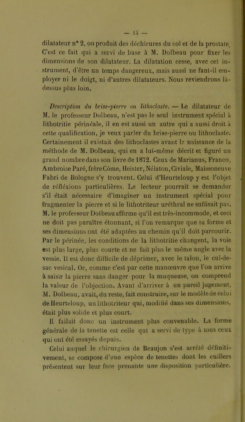 dilatateur n® 2, on produit des déchirures du col et de la prostate. C’est ce fait qui a servi de base à M. Dolbeau pour fixer les dimensions de son dilatateur. La dilatation cesse, avec cet in- strument, d’être un temps dangereux, mais aussi ne faut-il em- ployer ni le doigt, ni d’autres dilatateurs. Nous reviendrons là- dessus plus loin. Description du brise-pierre ou lithoclaste. — Le dilatateur de M. le professeur Dolbeau, n’est pas le seul instrument spécial à lithotritie périnéale, il en est aussi un autre qui a aussi droit à cette qualification, je veux parler du brise-pierre ou lithoclaste. Certainement il existait des litlioclastes avant la naissance de la méthode de M. Dolbeau, qui en a lui-même décrit et figuré un grand nombre dans son livre de 1872. Ceux de Marianus, Franco, Ambroise Paré, frèreCôme, Heister, Nélaton, Civiale, Maissoneuve Fabri de Bologne s'y trouvent. Celui d’Heurteloup y est l’objet de réfléxions particulières. Le lecteur pourrait se demander s’il était nécessaire d’imaginer un instrument spécial pour fragmenter la pierre et si le lithotriteur uréthral ne suffisait pas. M. le professeur Dolbeau affirme qu’il est très-incommode, et ceci ne doit pas paraître étonnant, si l’on remarque que sa forme et ses dimensions ont été adaptées au chemin qu’il doit parcourir. Par le périnée, les conditions de la lithotritie changent, la voie est plus large, plus courte et ne fait plus le même angle avec la vessie. 11 est donc difficile de déprimer, avec le talon, le cul-de- sac vésical. Or, comme c’est par cette manœuvre que l’on arrive à saisir la pierre sans danger pour la muqueuse, on comprend la valeur de l’objection. Avant d’arriver à un pareil jugement, M. Dolbeau, avait, du reste, fait construire, sur le modèle de celui de Heurteloup, un lithotriteur qui, modifié dans ses dimensions, était plus solide et plus court. IL fallait donc un instrument plus convenable. La tonne générale de la tenette est celle qui a servi de type à tous ceux qui ont été essayés depuis. Celui auquel le chirurgien de Beaujon s’est arrêté définiti- vement, se compose d’une espèce de tenettes dont les cuillers présentent sur leur face prenante une disposition particulière.