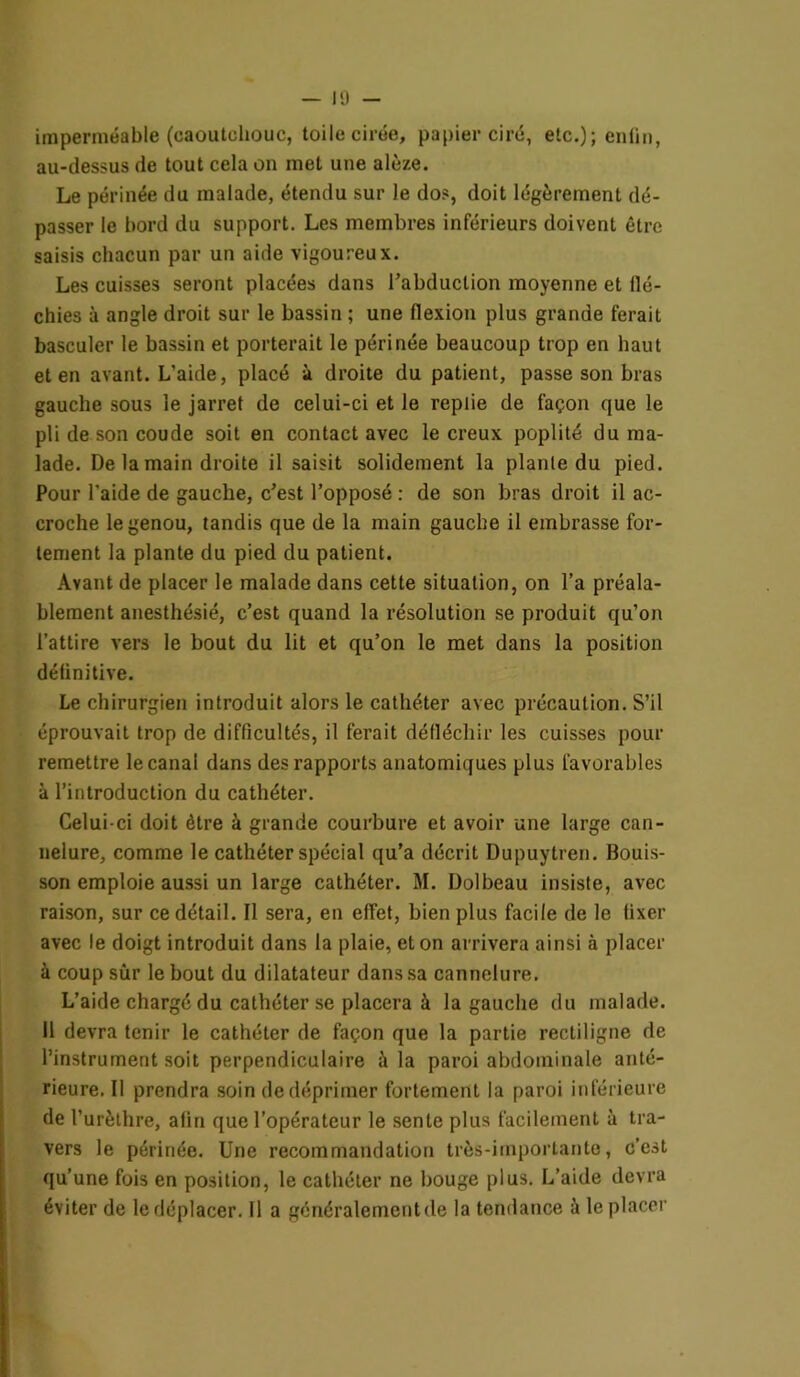 imperméable (caoutchouc, toile cirée, papier ciré, etc.); enfin, au-dessus de tout cela on met une alèze. Le périnée du malade, étendu sur le dos, doit légèrement dé- passer le bord du support. Les membres inférieurs doivent être saisis chacun par un aide vigoureux. Les cuisses seront placées dans l’abduction moyenne et flé- chies à angle droit sur le bassin ; une flexion plus grande ferait basculer le bassin et porterait le périnée beaucoup trop en haut et en avant. L’aide, placé à droite du patient, passe son bras gauche sous le jarret de celui-ci et le replie de façon que le pli de son coude soit en contact avec le creux poplité du ma- lade. De la main droite il saisit solidement la plante du pied. Pour l'aide de gauche, c’est l’opposé : de son bras droit il ac- croche le genou, tandis que de la main gauche il embrasse for- tement la plante du pied du patient. Avant de placer le malade dans cette situation, on l’a préala- blement anesthésié, c’est quand la résolution se produit qu’on l’attire vers le bout du lit et qu’on le met dans la position définitive. Le chirurgien introduit alors le cathéter avec précaution. S’il éprouvait trop de difficultés, il ferait défléchir les cuisses pour remettre le canal dans des rapports anatomiques plus favorables à l’introduction du cathéter. Celui-ci doit être à grande courbure et avoir une large can- nelure, comme le cathéter spécial qu’a décrit Dupuytren. Bouis- son emploie aussi un large cathéter. M. Dolbeau insiste, avec raison, sur ce détail. Il sera, en effet, bien plus facile de le fixer avec le doigt introduit dans la plaie, et on arrivera ainsi à placer à coup sur le bout du dilatateur dans sa cannelure. L’aide chargé du cathéter se placera à la gauche du malade. Il devra tenir le cathéter de façon que la partie rectiligne de l’instrument soit perpendiculaire à la paroi abdominale anté- rieure. Il prendra soin de déprimer fortement la paroi inférieure de l’urèthre, afin que l’opérateur le sente plus facilement à tra- vers le périnée. Une recommandation très-importante, c’est qu’une fois en position, le cathéter ne bouge plus. L’aide devra éviter de le déplacer. Il a généralement de la tendance à le placer