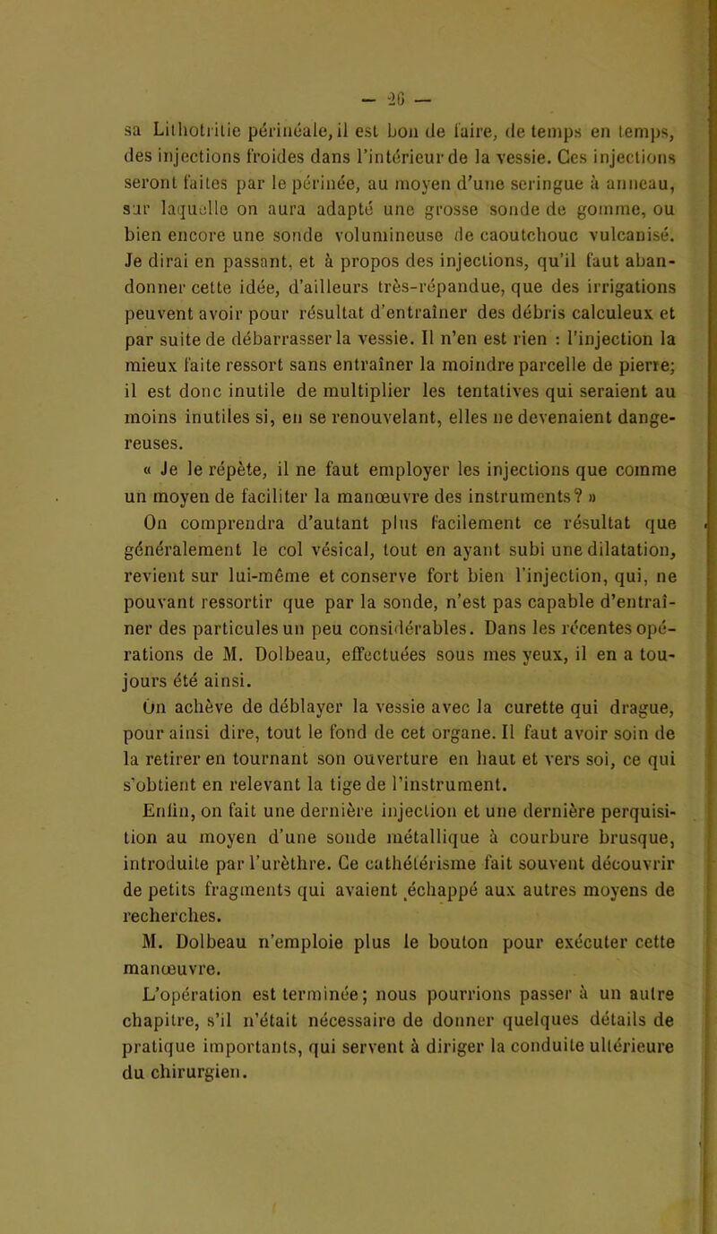 sa Litlioti-itie périnéale, il est bon de [aire, de temps en temps, des injections froides dans l’intérieur de la vessie. Ces injections seront faites par le périnée, au moyen d’une seringue à anneau, sur laquelle on aura adapté une grosse sonde de gomme, ou bien encore une sonde volumineuse de caoutchouc vulcanisé. Je dirai en passant, et à propos des injections, qu’il faut aban- donner cette idée, d’ailleurs très-répandue, que des irrigations peuvent avoir pour résultat d’entraîner des débris calculeux et par suite de débarrasser la vessie. Il n’en est rien : l’injection la mieux faite ressort sans entraîner la moindre parcelle de pierre; il est donc inutile de multiplier les tentatives qui seraient au moins inutiles si, en se renouvelant, elles ne devenaient dange- reuses. « Je le répète, il ne faut employer les injections que comme un moyen de faciliter la manœuvre des instruments? » On comprendra d’autant plus facilement ce résultat que généralement le col vésical, tout en ayant subi une dilatation, revient sur lui-même et conserve fort bien l’injection, qui, ne pouvant ressortir que par la sonde, n’est pas capable d’entraî- ner des particules un peu considérables. Dans les récentes opé- rations de M. Dolbeau, effectuées sous mes yeux, il en a tou- jours été ainsi. On achève de déblayer la vessie avec la curette qui drague, pour ainsi dire, tout le fond de cet organe. Il faut avoir soin de la retirer en tournant son ouverture en haut et vers soi, ce qui s’obtient en relevant la tige de l’instrument. Enfin, on fait une dernière injection et une dernière perquisi- tion au moyen d’une sonde métallique à courbure brusque, introduite par l’urèthre. Ce cathétérisme fait souvent découvrir de petits fragments qui avaient échappé aux autres moyens de recherches. M. Dolbeau n’emploie plus le bouton pour exécuter cette manœuvre. L’opération est terminée; nous pourrions passer à un autre chapitre, s’il n’était nécessaire de donner quelques détails de pratique importants, qui servent à diriger la conduite ultérieure du chirurgien.