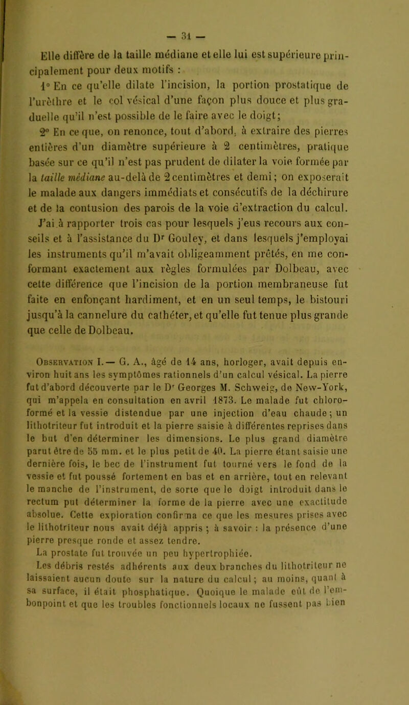 Elle diffère de la taille médiane et elle lui est supérieure prin- cipalement pour deux motifs : 1° En ce qu’elle dilate l’incision, la portion prostatique de l’urèthre et le col vésical d’une façon plus douce et plus gra- duelle qu’il n’est possible de le faire avec le doigt; 2° En ce que, on renonce, tout d’abord, à extraire des pierres entières d’un diamètre supérieure à 2 centimètres, pratique basée sur ce qu’il n’est pas prudent de dilater la voie, formée par la taille médiane au-delà de 2 centimètres et demi; on exposerait le malade aux dangers immédiats et consécutifs de la déchirure et de la contusion des parois de la voie d’extraction du calcul. J’ai à rapporter trois cas pour lesquels j’eus recours aux con- seils et à l’assistance du Dr Gouley, et dans lesquels j’employai les instruments qu’il m’avait obligeamment prêtés, en me con- formant, exactement aux règles formulées par Dolbeau, avec cette différence que l’incision de la portion membraneuse fut faite en enfonçant hardiment, et en un seul temps, le bistouri jusqu’à la cannelure du cathéter, et qu’elle fut tenue plus grande que celle de Dolbeau. Observation I.— G. A., âgé de 14 ans, horloger, avait depuis en- viron huit ans les symptômes rationnels d’un calcul vésical. La pierre fut d’abord découverte par le Dr Georges M. Schweig, de New-York, qui m’appela en consultation en avril 1873. Le malade fut chloro- formé et la vessie distendue par une injection d’eau chaude ; un 1 ithotriteur fut introduit et la pierre saisie à différentes reprises dans le but d’en déterminer les dimensions. Le plus grand diamètre parut être de 5o mm. et le plus petit de 40. La pierre étant saisie une dernière fois, le bec de l’instrument fut tourné vers le fond de la vessie et fut poussé fortement en bas et en arrière, tout en relevant le manche de l’instrument, de sorte que le doigt introduit dans le rectum put déterminer la forme de la pierre avec une exactitude absolue. Cette exploration confirma ce que les mesures prises avec le lilhotriteur nous avait déjà appris ; à savoir : la présence d’une pierre presque ronde et assez tendre. La prostate fut trouvée un peu hypertrophiée. Les débris restés adhérents aux deux branches du lilhotriteur ne laissaient aucun doute sur la nature du calcul; au moins, quant à sa surface, il était phosphatique. Quoique le malade eût de l’em- bonpoint et que les troubles fonctionnels locaux ne fussent pas Lien