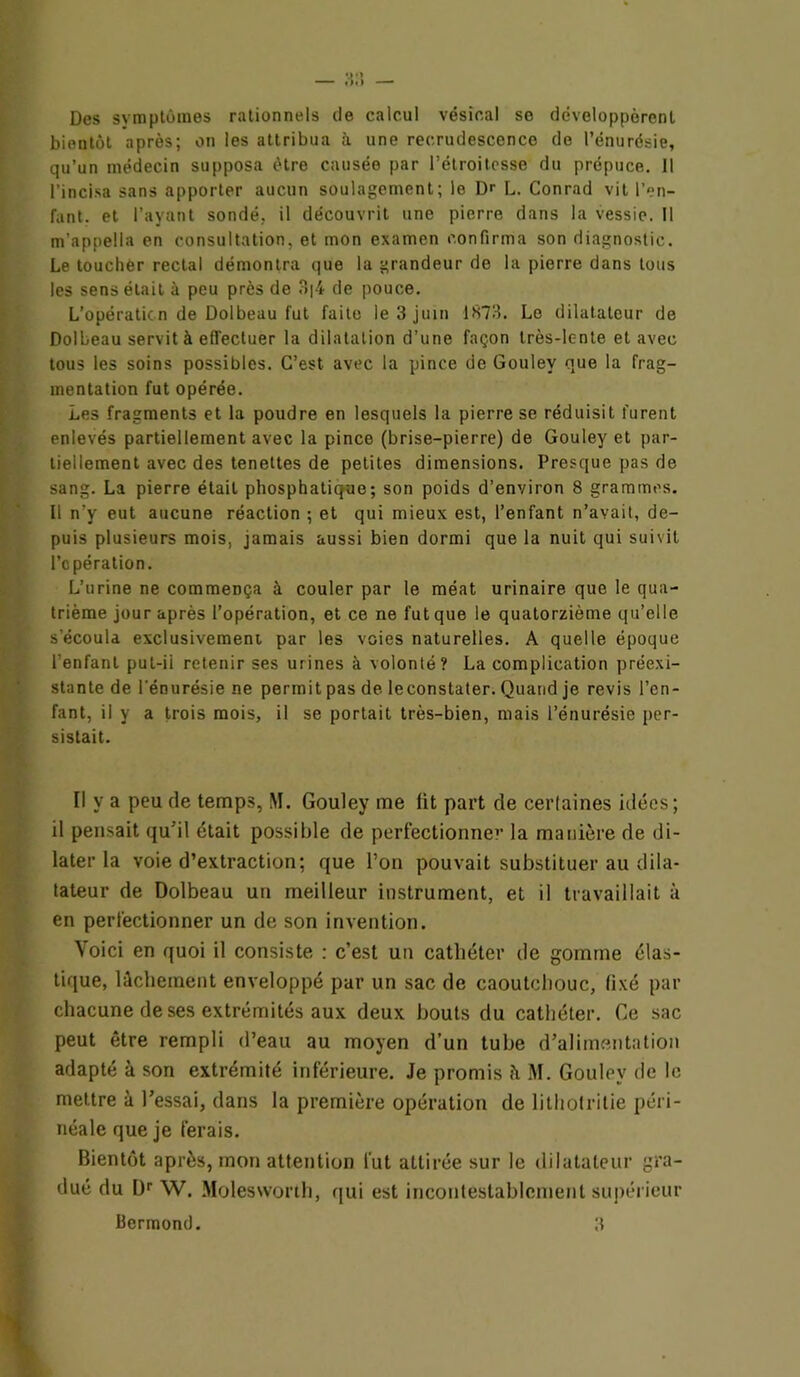 Des symptômes rationnels de calcul vésical se développèrent bientôt après; on les attribua à une recrudescence de l’énurésie, qu’un médecin supposa être causée par l’étroitesse du prépuce. Il l’incisa sans apporter aucun soulagement; le De L. Conrad vil l’en- fant. et l’ayant sondé, il découvrit une pierre dans la vessie. Il m'appella en consultation, et mon examen confirma son diagnostic. Le touchèr rectal démontra que la grandeur de la pierre dans tous les sens était à peu près de 3|4 de pouce. L’opération de Dolbeau fut faite le 3 juin 1873. Le dilatateur de Dolbeau servit à effectuer la dilatation d’une façon très-lente et avec tous les soins possibles. C’est avec la pince de Goulev que la frag- mentation fut opérée. Les fragments et la poudre en lesquels la pierre se réduisit furent enlevés partiellement avec la pince (brise-pierre) de Gouley et par- tiellement avec des tenettes de petites dimensions. Presque pas de sang. La pierre était phosphatique; son poids d’environ 8 grammes. Il n’y eut aucune réaction ; et qui mieux est, l’enfant n’avait, de- puis plusieurs mois, jamais aussi bien dormi que la nuit qui suivit l’opération. L’urine ne commença à couler par le méat urinaire que le qua- trième jour après l’opération, et ce ne fut que le quatorzième qu’elle s'écoula exclusivemeni par les voies naturelles. A quelle époque l'enfant put-ii retenir ses urines à volonté? La complication préexi- stante de l'énurésie ne permit pas de leconstater. Quand je revis l’en- fant, il y a trois mois, il se portait très-bien, mais l’énurésie per- sistait. Il y a peu de temps, M. Gouley me fit part de certaines idées; il pensait qu'il était possible de perfectionner la manière de di- later la voie d’extraction; que l’on pouvait substituer au dila- tateur de Dolbeau un meilleur instrument, et il travaillait à en perfectionner un de son invention. Voici en quoi il consiste : c’est un cathéter de gomme élas- tique, lâchement enveloppé par un sac de caoutchouc, fixé par chacune de ses extrémités aux deux bouts du cathéter. Ce sac peut être rempli d’eau au moyen d’un tube d’alimentation adapté à son extrémité inférieure. Je promis à M. Gouley de le mettre à l’essai, dans la première opération de lithofritie péri- néale que je ferais. Bientôt après, mon attention fut attirée sur le dilatateur gra- dué du Dr W. Molesworth, qui est incontestablement supérieur