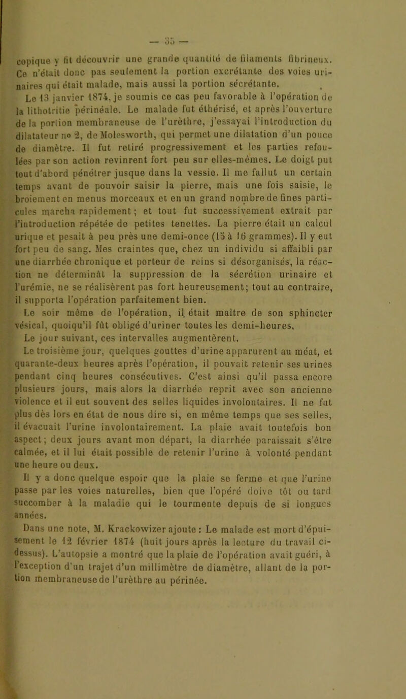 copique y lit découvrir une grande quantité de filaments fibrineux. Ce n’était donc pas seulement la portion excrétante dos voies uri- naires qui était malade, mais aussi la portion sécrétante. Le 13 janvier 1874. je soumis ce cas peu favorable à l’opération de la litholritie périnéale. Le malade fut éthérisé, et après l’ouverture delà porlion membraneuse de l’urèthre, j’essayai l’introduction du dilatateur no “2, de Molesworth, qui permet une dilatation d’un pouce de diamètre. Il fut retiré progressivement et les parties refou- lées par son action revinrent fort peu sur elles-mêmes. Le doigt put tout d’abord pénétrer jusque dans la vessie. Il me fallut un certain temps avant de pouvoir saisir la pierre, mais une fois saisie, le broiement en menus morceaux et en un grand nombre de fines parti- cules marcha rapidement ; et tout fut successivement extrait par l’introduction répétée de petites teneltes. La pierre était un calcul urique et pesait à peu près une demi-once (la à 16 grammes). Il y eut fort peu de sang. Mes craintes que, chez un individu si affaibli par une diarrhée chronique et porteur de reins si désorganisés, la réac- tion ne déterminât la suppression de la sécrétion urinaire et l'urémie, ne se réalisèrent pas fort heureusement; tout au contraire, il supporta l’opération parfaitement bien. Le soir même de l’opération, il. était maître de son sphincter vésical, quoiqu’il fût obligé d’uriner toutes les demi-heures. Le jour suivant, ces intervalles augmentèrent. Le troisième jour, quelques gouttes d’urine apparurent au méat, et quarante-deux heures après l’opération, il pouvait retenir ses urines pendant cinq heures consécutives. C’est ainsi qu’il passa encore plusieurs jours, mais alors la diarrhée reprit avec son ancienne violence et il eut souvent des selles liquides involontaires. Il ne fut plus dès lors en état de nous dire si, en même temps que ses selles, il évacuait l’urine involontairement. La plaie avait toutefois bon aspect; deux jours avant mon départ, la diarrhée paraissait s’être calmée, et il lui était possible de retenir l’urino à volonté pendant une heure ou deux. Il y a donc quelque espoir que la plaie se ferme et que l’urine passe par les voies naturelles, bien que l’opéré doive tôt ou tard succomber à la maladie qui le tourmente depuis de si longues années. Dans une note, M. Krackowizer ajoute : Le malade est mort d’épui- sement le 12 février 1874 (huit jours après la lecture du travail ci- dessus). L’autopsie a montré que la plaie de l’opération avait guéri, à l’exception d’un trajet d’un millimètre de diamètre, allant de la por- lion membrancusede l’urèthre au périnée.