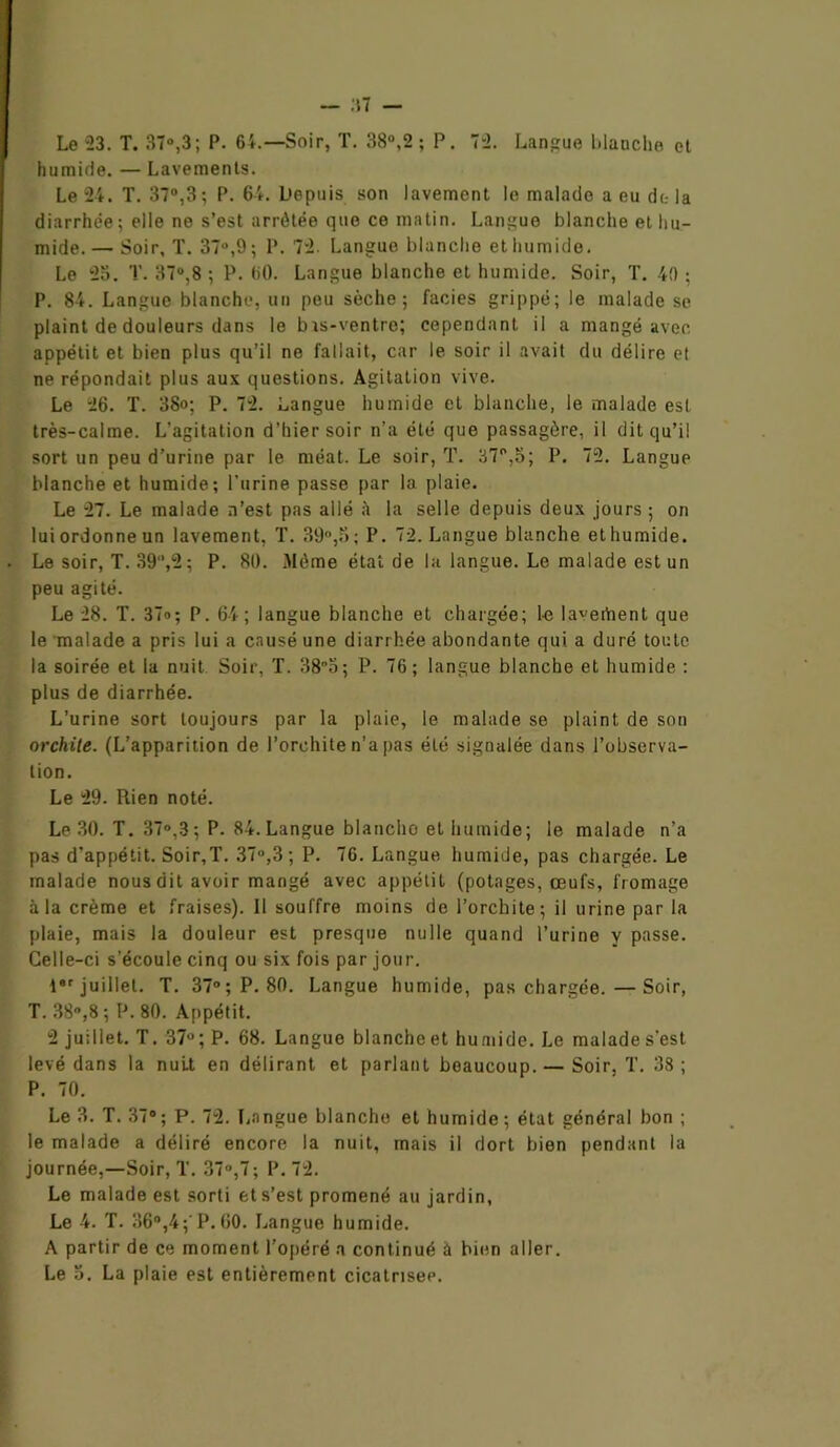 — :\1 — Le 23. T. 37°,3; P. 64.—Soir, T. 38°,2 ; P. 72. Langue blanche et humide. — Lavements. Le 24. T. 37°,3; P. 64. Depuis son lavement le malade a eu de la diarrhée; elle ne s’est arrêtée que ce matin. Langue blanche et hu- mide.— Soir, T. 37°,9 ; P. 72. Langue blanche et humide. Le 23. T. 37“,8 ; P. 60. Langue blanche et humide. Soir, T. 40 ; P. 84. Langue blanche, un peu sèche; faciès grippé; le malade se plaint de douleurs dans le bis-ventre; cependant il a mangé avec appétit et bien plus qu’il ne fallait, car le soir il avait du délire et ne répondait plus aux questions. Agitation vive. Le 26. T. 38o; P. 72. Langue humide et blanche, le malade est très-calme. L’agitation d’hier soir n’a été que passagère, il dit qu’il sort un peu d’urine par le méat. Le soir, T. 37°,5; P. 72. Langue blanche et humide; l’urine passe par la plaie. Le 27. Le malade n’est pas allé à la selle depuis deux jours ; on lui ordonne un lavement, T. 39°,5; P. 72. Langue blanche ethumide. Le soir, T. 39,2; P. 80. Môme état de la langue. Le malade est un peu agité. Le 28. T. 37»; P. 64; langue blanche et chargée; fe la^ertient que le malade a pris lui a causé une diarrhée abondante qui a duré toute la soirée et la nuit Soir, T. 38°5; P. 76; langue blanche et humide : plus de diarrhée. L’urine sort toujours par la plaie, le malade se plaint de son orchite. (L’apparition de l’orchite n’a pas été signalée dans l’observa- tion. Le 29. Rien noté. Le 30. T. 37°,3; P. 84. Langue blanche et humide; le malade n’a pas d’appétit. Soir,T. 37°,3 ; P. 76. Langue humide, pas chargée. Le malade nous dit avoir mangé avec appétit (potages, œufs, fromage à la crème et fraises). Il souffre moins de l’orchite; il urine par la plaie, mais la douleur est presque nulle quand l’urine y passe. Celle-ci s’écoule cinq ou six fois par jour. l8r juillet. T. 37°; P. 80. Langue humide, pas chargée.—Soir, T. 38»,8; P. 80. Appétit. 2 juillet. T. 37°; P. 68. Langue blancheet humide. Le malades’est levé dans la nuit en délirant et parlant beaucoup. — Soir. T. 38 ; P. 70. Le 3. T. 37° ; P. 72. Langue blanche et humide ; état général bon ; le malade a déliré encore la nuit, mais il dort bien pendant la journée,—Soir, T. 37°,7 ; P. 72. Le malade est sorti et s’est promené au jardin, Le 4. T. 36°,4;'P.60. Langue humide. A partir de ce moment l'opéré a continué à bien aller.