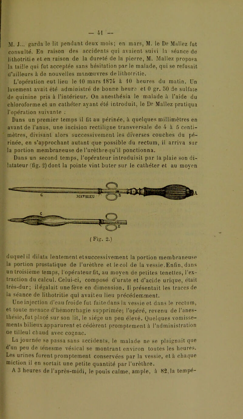 M. J... garda le lit pendant deux mois; on mars, M. le Dr Mallez fut consulté. En raison des accidents qui avaient suivi la séance de lithotritie et en raison de la dureté de la pierre, M. Malle/, proposa la taille qui fut acceptée sans hésitation par le malade, qui se refusait d’ailleurs à de nouvelles manœuvres de lithotritie. L’opération eut lieu le 10 mars 1874 à 10 heures du matin. Un lavement avait été administré de bonne heure et 0 gr. 50 de sulfate de quinine pris à l’intérieur. On anesthésia le malade il l’aide du chloroforme et un cathéter ayant été introduit, le Dr Mallez pratiqua l'opération suivante : Dans un premier temps il lit au périnée, à quelques millimètres en avant de l’anus, une incision rectiligne transversale de 4 à 5 centi- mètres, divisant alors successivement les diverses couches du pé- rinée, en s’approchant autant que possible du rectum, il arriva sur la portion membraneuse del’urèthrequ’il ponctionna. Dans un second temps, l’opérateur introduisit par la plaie son di- latateur (fig. i) dont la pointe vint buter sur le cathéter et au moyen (Fig. 2.) duquel il dilata lentement etsuccessivement la portion membraneuse la portion prostatique de l’urèthre etlecol de la vessie.Enfin, dans un troisième temps, l'opérateur fit, au moyen de petites tenetles, l’ex- traction du calcul. Celui-ci, composé d’urate et d’acide urique, était très-dur; ilégalait une fève en dimension. Il présentait les traces de la séance de lithotritie qui avaiteu lieu précédemment. Une injection d’eau froide fut faitedans la vessie et dans le rectum, et toute menace d’hémorrhagie supprimée; l’opéré, revenu de l’anes- thésie, fut placé sur son lit, le siège un peu élevé. (Juelques vomisse- ments bilieux apparurent et cédèrent promptement à l’administration oe tilleul chaud avec cognac. La journée so passa sans accidents, le malade ne se plaignait que d’un peu de ténesme vésical se montrant environ toutes les heures. Les urines furent promptement conservées par la vessie, et à chaque miction il en sortait une petite quantité par l’urèthre. A 3 heures de l’après-midi, le pouls calme, ample, il 82.1a tempé-