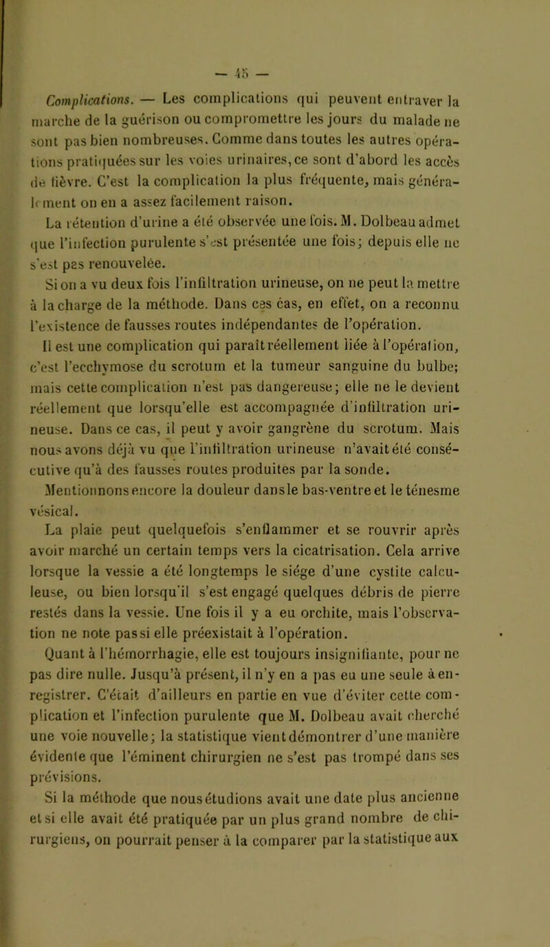 Complications. — Les complications qui peuvent entraver la marche de la guérison ou compromettre les jours du malade ne sont pas bien nombreuses. Comme dans toutes les autres opéra- tions pratiquées sur les voies urinaires, ce sont d’abord les accès de lièvre. C’est la complication la plus fréquente, mais généra- it ment on en a assez facilement raison. La rétention d’urine a été observée une fois. M. Dolbeau admet que l’infection purulente s’est présentée une fois; depuis elle ne s’est pas renouvelée. Si on a vu deux fois l’infiltration urineuse, on ne peut la mettre à la charge de la méthode. Dans ces cas, en effet, on a reconnu l'existence de fausses routes indépendantes de l’opération. Il est une complication qui paraitréellement liée àl’opéralion, c’est l’ecchymose du scrotum et la tumeur sanguine du bulbe; mais cette complication n’est pas dangereuse; elle ne le devient réellement que lorsqu’elle est accompagnée d'infiltration uri- neuse. Dans ce cas, il peut y avoir gangrène du scrotum. Mais nous avons déjà vu que l’infiltration urineuse n’avaitélé consé- cutive qu’à des fausses routes produites par la sonde. Mentionnons encore la douleur dansle bas-ventre et le ténesme vésical. La plaie peut quelquefois s’enflammer et se rouvrir après avoir marché un certain temps vers la cicatrisation. Cela arrive lorsque la vessie a été longtemps le siège d’une cystite calcu- leuse, ou bien lorsqu'il s’est engagé quelques débris de pierre restés dans la vessie. Une fois il y a eu orchite, mais l’observa- tion ne note pas si elle préexistait à l’opération. Quant à l’hémorrhagie, elle est toujours insignifiante, pour ne pas dire nulle. Jusqu’à présent, il n’y en a pas eu une seule à en- registrer. C’était d’ailleurs en partie en vue d’éviter cette com- plication et l’infection purulente que M. Dolbeau avait cherché une voie nouvelle; la statistique vientdémontrer d’une manière évidente que l’éminent chirurgien ne s’est pas trompé dans ses prévisions. Si la méthode que nous étudions avait une date plus ancienne et si elle avait été pratiquée par un plus grand nombre de chi- rurgiens, on pourrait penser à la comparer par la statistique aux