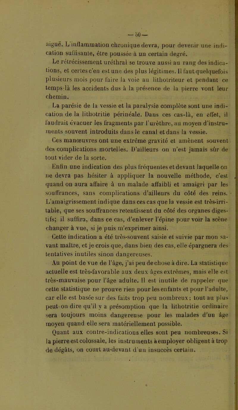 — so— aiguë. L inflammation chronique devra, pour devenir une indi- cation suffisante, être poussée à un certain degré. Le rétrécissement uréthral se trouve aussi au rang des indica- tions, et certes c'en est une des plus légitimes. Il fa ut. quelquefois plusieurs mois pour faire la voie au lithotriteur et pendant ce temps-là les accidents dus à la présence de la pierre vont leur chemin. La parésie de la vessie et la paralysie complète sont une indi- cation de la lithotritie périnéale. Dans ces cas-là, en effet, il faudrait évacuer les fragments par l'urèthre, au moyen d’instru- ments souvent introduits dans le canal et dans la vessie. Ces manœuvres ont une extrême gravité et amènent souvent des complications mortelles. D’ailleurs on n’est jamais sûr de tout vider de la sorte. Enfin une indication des plus fréquentes et devant laquelle on ne devra pas hésiter à appliquer la nouvelle méthode, c’est quand on aura affaire à un malade affaibli et amaigri par les souffrances, sans complications d'ailleurs du côté des reins. L’amaigrissement indique dans ces cas que la vessie est très-irri- table, que ses souffrances retentissent du côté des organes diges- tifs; il suffira, dans ce cas, d’enlever l’épine pour voir la scène changer à vue, si je puis m’exprimer ainsi. Cette indication a été très-souvent saisie et suivie par mon sa- vant maître, et je crois que, dans bien des cas, elle épargnera des tentatives inutiles sinon dangereuses. Au point de vue de l’âge, j’ai peu de chose à dire. La statistique actuelle est très-favorable aux deux âges extrêmes, mais elle est très-mauvaise pour l’âge adulte. Il est inutile de rappeler que cette statistique ne prouve rien pour les enfants et pour l’adulte, car elle est basée sur des faits trop peu nombreux; tout au plus peut-on dire qu’il y a présomption que la lithotritie ordinaire sera toujours moins dangereuse pour les malades d’un âge moyen quand elle sera matériellement possible. Quant aux contre-indications elles sont peu nombreuses. Si la pierre est colossale, les instruments à employer obligent à trop de dégâts, on court au-devant d’un insuccès certain.