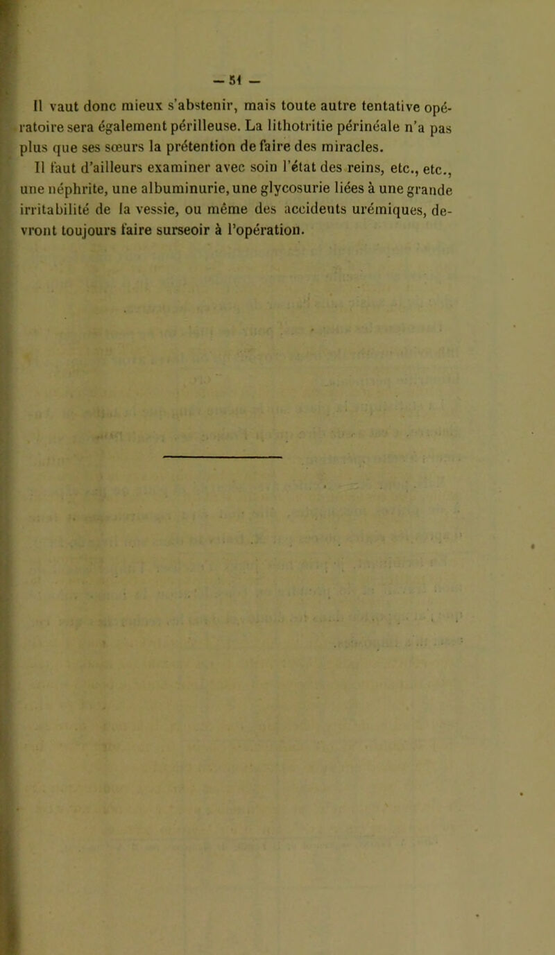 Il vaut donc mieux s’abstenir, mais toute autre tentative opé- ratoire sera également périlleuse. La lithotritie périnéale n’a pas plus que ses sœurs la prétention défaire des miracles. Il faut d’ailleurs examiner avec soin l’état des reins, etc., etc., une néphrite, une albuminurie, une glycosurie liées à une grande irritabilité de la vessie, ou même des accidents urémiques, de- vront toujours faire surseoir à l’opération.