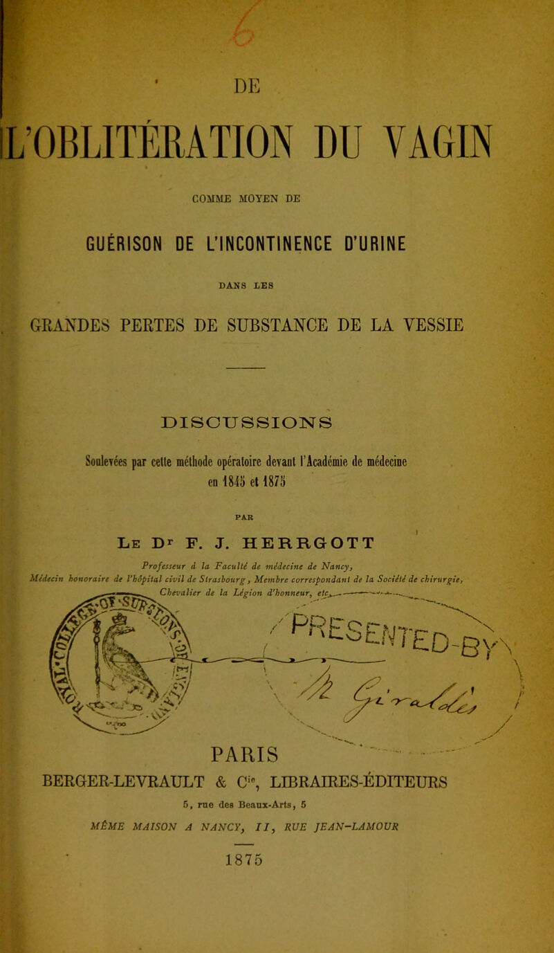 r COMME MOYEN DE GUÉRISON DE L’INCONTINENCE D’URINE DANS LES GRANDES PERTES DE SUBSTANCE DE LA VESSIE DISCUSSIONS Soulevées par cette méthode opératoire devant l’Académie de médecine en 1845 et 1875 PAR Le Dr F. J. HERRGOTT Professeur à la Faculté de médecine de Nancy, Médecin honoraire de l'hôpital civil de Strasbourg, Membre correspondant de la Société de chirurgie, \ BERGER-LEVRAULT & Cic, LIBRAIRES-EDITEURS 5, rue des Beaux-Arts, 5 MÊME MAISON A NANCY, II, RUE JEAN-LAMOUR 1875