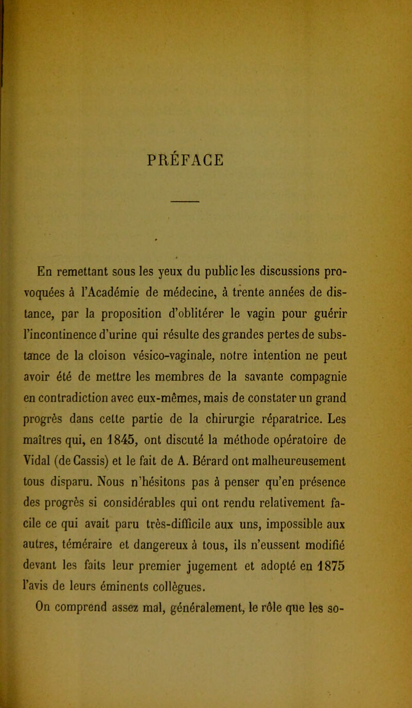 PRÉFACE En remettant sous les yeux du public les discussions pro- voquées à l’Académie de médecine, à trente années de dis- tance, par la proposition d’oblitérer le vagin pour guérir l’incontinence d’urine qui résulte des grandes pertes de subs- tance de la cloison vésico-vaginale, notre intention ne peut avoir été de mettre les membres de la savante compagnie en contradiction avec eux-mêmes, mais de constater un grand progrès dans celte partie de la chirurgie réparatrice. Les maîtres qui, en 1845, ont discuté la méthode opératoire de Vidal (de Cassis) et le fait de A. Bérard ont malheureusement tous disparu. Nous n’hésitons pas à penser qu’en présence des progrès si considérables qui ont rendu relativement fa- cile ce qui avait paru très-difficile aux uns, impossible aux autres, téméraire et dangereux à tous, ils n’eussent modifié devant les faits leur premier jugement et adopté en 1875 l’avis de leurs éminents collègues. On comprend assez mal, généralement, le rôle que les so-