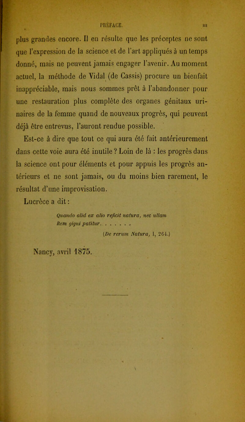 plus grandes encore. Il eu résulte que les préceptes ne sont que l’expression de la science et de l’art appliqués à un temps donné, mais ne peuvent jamais engager l’avenir. Au moment actuel, la méthode de Vidal (de Cassis) procure un bienfait inappréciable, mais nous sommes prêt à l’abandonner pour une restauration plus complète des organes génitaux uri- naires de la femme quand de nouveaux progrès, qui peuvent déjà être entrevus, l’auront rendue possible. Est-ce à dire que tout ce qui aura été fait antérieurement dans cette voie aura été inutile? Loin de là : les progrès dans la science ont pour éléments et pour appuis les progrès an- térieurs et ne sont jamais, ou du moins bien rarement, le résultat d’une improvisation. Lucrèce a dit : Quando alid ex alio reficit natura, nec ullam Rem gigni palitur [De rerum Natura, I, 264.) Nancy, avril 1875.