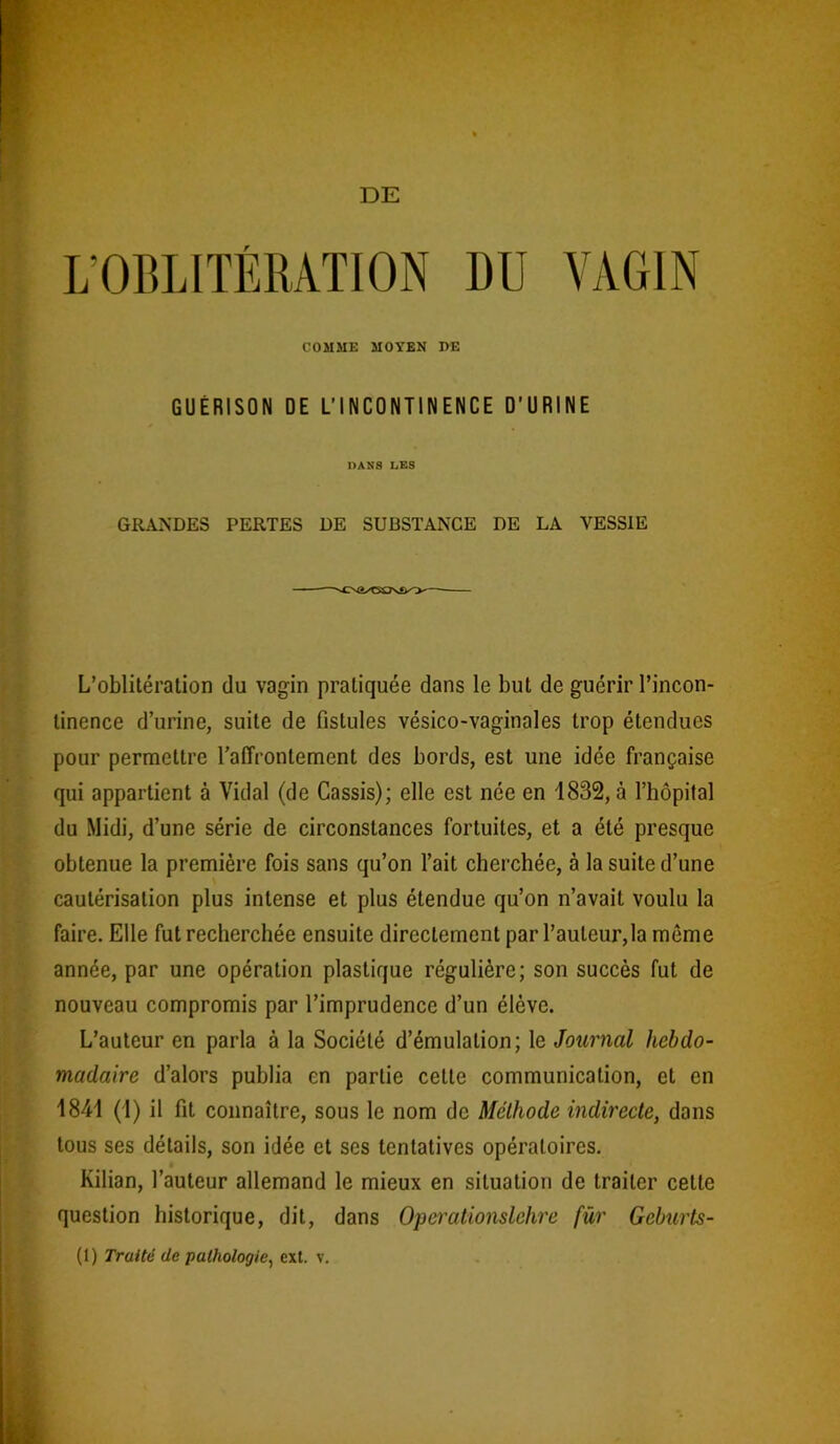 L’OBLITÉRATION DU VAGIN COMME MOYEN DE GUÉRISON DE L’INCONTINENCE D’URINE DANS I,ES GRANDES PERTES DE SUBSTANCE DE LA VESSIE L’oblitération du vagin pratiquée dans le but de guérir l’incon- tinence d’urine, suite de fistules vésico-vaginales trop étendues pour permettre l’affrontement des bords, est une idée française qui appartient à Vidal (de Cassis); elle est née en 1832, à l’hôpital du Midi, d’une série de circonstances fortuites, et a été presque obtenue la première fois sans qu’on Tait cherchée, à la suite d’une cautérisation plus intense et plus étendue qu’on n’avait voulu la faire. Elle fut recherchée ensuite directement par l’auteur,la même année, par une opération plastique régulière; son succès fut de nouveau compromis par l’imprudence d’un élève. L’auteur en parla à la Société d’émulation; le Journal hebdo- madaire d’alors publia en partie cette communication, et en 1841 (1) il fit connaître, sous le nom de Méthode indirecte, dons tous ses détails, son idée et ses tentatives opératoires. Kilian, l’auteur allemand le mieux en situation de traiter cette question historique, dit, dans Operationslehre für Geburts-