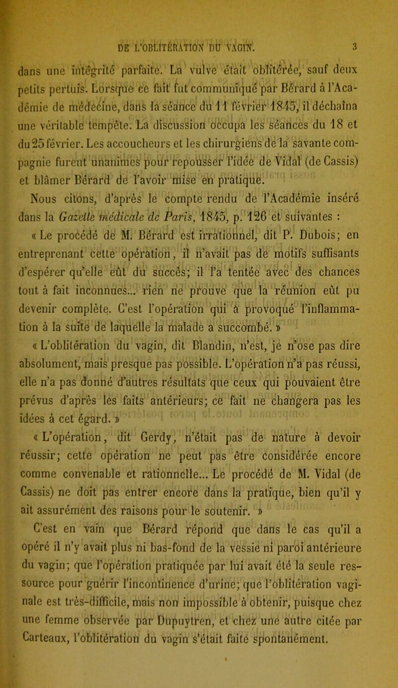 dans une iiVt<?grit6 parfaite. La vulve était oblitérée, sauf deux petits pertuîs. Lorsque ce fait fut communiqué par Bérard à l’Aca- démie de médecine, dans la séance du 1 1 février 1845, il déchaîna une véritable tempête. La discussion oècupa les séances du 18 et du25 février. Les accoucheurs et les chirurgiens de la savante com- pagnie furent unanimes pour repousser l’idée de Vidal (de Cassis) et blâmer Bérard de l’avoir mise en pratique. Nous citons, d’après le compte rendu de l’Académie inséré dans la Gazelle medicale de Paris, 1845, p. 126 et suivantes : «Le procédé de M. Bérard est irrationnel, dit P. Dubois; en entreprenant cette opération, il n’avait pas de motifs suffisants d’espérer qu’elle eût du succès; il l’a tentée avec des chances tout à fait inconnues... rien ne prouve que la réunion eût pu devenir complète. C’est l’opération qui à provoqué l’inflamma- tion à la suite de laquelle la malade a succombé. » « L’oblitération du vagin, dit Blandin, n’est, je n’ose pas dire absolument, mais presque pas possible. L’opération n’a pas réussi, elle n’a pas donné d’autres résultats que ceux qui pouvaient être prévus d’après les faits antérieurs; ce fait ne changera pas les idées à cet égard. » «L’opération, dit Gerdy, n’était pas de nature à devoir réussir; cette opération ne peut pas être considérée encore comme convenable et rationnelle... Le procédé de M. Vidal (de Cassis) ne doit pas entrer encore dans la pratique, bien qu’il y ait assurément des raisons pour le soutenir. » C’est en vain que Bérard répond que dans le cas qu’il a opéré il n’y avait plus ni bas-fond de la vessie ni paroi antérieure du vagin; que l’opération pratiquée par lui avait été la seule res- source pour guérir l’incontinence d’urine; que l’oblitération vagi- nale est très-difficile, mais non impossible à obtenir, puisque chez une femme observée par Dupuytren, et chez une autre citée par Carleaux, l’oblitération du vagin s’était faite spontanément.