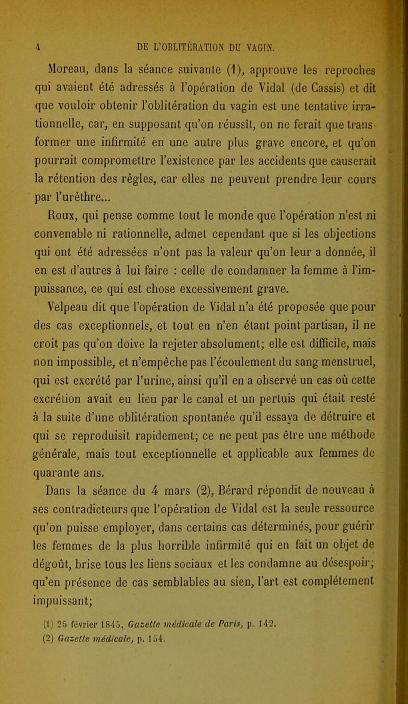 Moreau, dans la séance suivante (1), approuve les reproches qui avaient été adressés à l’opération de Vidal (de Cassis) et dit que vouloir obtenir l’oblitération du vagin est une tentative irra- tionnelle, car, en supposant qu’on réussît, on ne ferait que trans- former une infirmité en une autre plus grave encore, et qu’on pourrait compromettre l’existence par les accidents que causerait la rétention des règles, car elles ne peuvent prendre leur cours par l’urèthre... Roux, qui pense comme tout le monde que l’opération n’est ni convenable ni rationnelle, admet cependant que si les objections qui ont été adressées n’ont pas la valeur qu’on leur a donnée, il en est d’autres à lui faire : celle de condamner la femme à l’im- puissance, ce qui est chose excessivement grave. Velpeau dit que l’opération de Vidal n’a été proposée que pour des cas exceptionnels, et tout en n’en étant point partisan, il ne croit pas qu’on doive la rejeter absolument; elle est difficile, mais non impossible, et n’empêche pas l’écoulement du sang menstruel, qui est excrété par l’urine, ainsi qu’il en a observé un cas où cette excrétion avait eu lieu par le canal et un perluis qui était resté à la suite d’une oblitération spontanée qu’il essaya de détruire et qui se reproduisit rapidement; ce ne peut pas être une méthode générale, mais tout exceptionnelle et applicable aux femmes de quarante ans. Dans la séance du 4 mars (2), Bérard répondit de nouveau à ses contradicteurs que l’opération de Vidal est la seule ressource qu’on puisse employer, dans certains cas déterminés, pour guérir les femmes de la plus horrible infirmité qui en fait un objet de dégoût, brise tous les liens sociaux et les condamne au désespoir; qu’en présence de cas semblables au sien, l’art est complètement impuissant; (1) 25 février 1845, Gazette médicale de Paris, p. 142. (2) Gazelle médicale, p. 154.