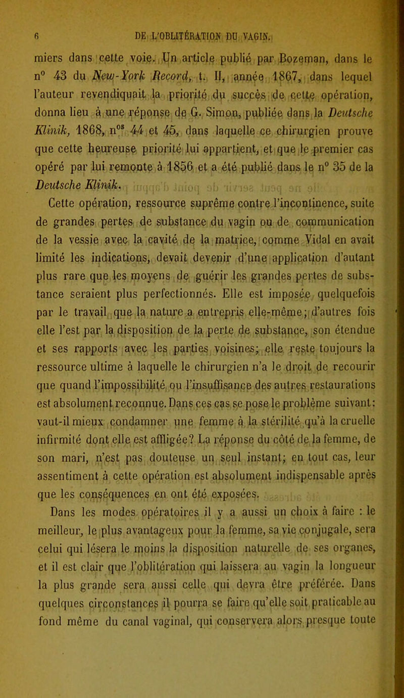 miers dans cette voie. Un article publié par Bozeman, dans le n° 43 du New-York Record, t. II, année 1867, dans lequel l’auteur revendiquait la priorité du succès de ccttç opération, donna lieu à une réponse de G. Sirnon, publiée dans la Deutsche Klinik, 1868, nos 44 et 45, dans laquelle ce chirurgien prouve que celte heureuse priorité lui appartient, et que le premier cas opéré par lui remonte à 1856 et a été publié dans le n° 35 de la Deutsche Klinik. iuqqc'b .inioq ub -linsa Inaq an ai!-: Celte opération, ressource suprême contre l’incontinence, suite de grandes pertes de substance du vagin ou de communication de la vessie avec la cavité de la matrice, comme Vidal en avait limité les indications, devait devenir d’une application d’autant plus rare que les moyens de guérir les grandes pertes de subs- tance seraient plus perfectionnés. Elle est imposée quelquefois par le travail que la nature a entrepris el}e-même; d’autres fois elle l’est par la disposition de la perte de substance, son étendue et ses rapports avec les parties voisines; elle reste toujours la ressource ultime à laquelle le chirurgien n’a Je droit de recourir que quand l’impossibilité ou l’insuffisance des autres restaurations est absolument reconnue. Dans ces cas se pose le problème suivant: vaut-il mieux condamner une femme à la stérilité qu’à la cruelle infirmité dont elle est affligée? La réponse du côté de la femme, de son mari, n’est pas douteuse un seul instant; en tout cas, leur assentiment à cette opération est absolument indispensable après que les conséquences en ont été exposées. Dans les modes opératoires il y a aussi un choix à faire : le meilleur, le plus avantageux pour la femme, sa vie conjugale, sera celui qui lésera le moins la disposition naturelle de ses organes, et il est clair que l’oblitération qui laissera au vagin la longueur la plus grande sera aussi celle qui devra être préférée. Dans quelques circonstances il pourra se faire qu’elle soit praticable au fond même du canal vaginal, qui conservera alors presque toute