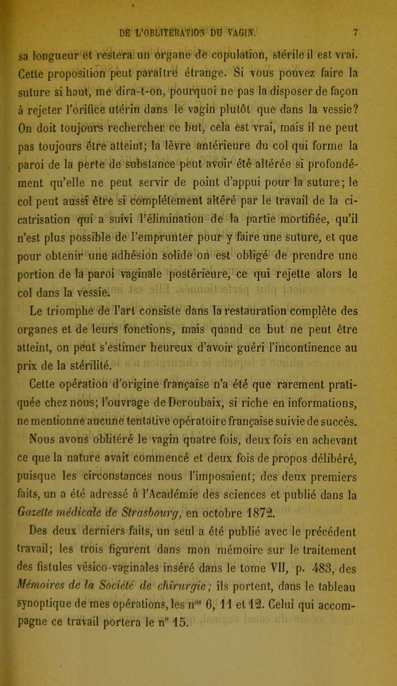 sa longueur et restera un organe de copulation, stérile il est vrai. Cette proposition peut paraître étrange. Si vous pouvez faire la suture si haut, me dira-t-on, pourquoi ne pas la disposer de façon à rejeter l’orifice utérin dans le vagin plutôt que dans la vessie? On doit toujours rechercher ce but, cela est vrai, mais il ne peut pas toujours être atteint; la lèvre antérieure du col qui forme la paroi de la perte de substance peut avoir été altérée si profondé- ment qu’elle ne peut servir de point d’appui pour la suture; le col peut aussi être si complètement altéré par le travail de la ci- catrisation qui a suivi l’élimination de la partie mortifiée, qu’il n’est plus possible de l’emprunter pour y faire une suture, et que pour obtenir une adhésion solide on est obligé de prendre une portion de la paroi vaginale postérieure, ce qui rejette alors le col dans la vessie. Le triomphe de l’art consiste dans la restauration complète des organes et de leurs fonctions, mais quand ce but ne peut être atteint, on peut s’estimer heureux d’avoir guéri l’incontinence au prix de la stérilité. Cette opération d’origine française n’a été que rarement prati- quée chez nous; l’ouvrage deDeroubaix, si riche en informations, ne mentionne aucune tentative opératoire française suivie de succès. Nous avons oblitéré le vagin quatre fois, deux fois en achevant ce que la nature avait commencé et deux fois de propos délibéré, puisque les circonstances nous l’imposaient; des deux premiers faits, un a été adressé à l’Académie des sciences et publié dans la Gazette médicale de Strasbourg, en octobre 1872. Des deux derniers faits, un seul a été publié avec le précédent travail; les trois figurent dans mon mémoire sur le traitement des fistules vésico-vaginales inséré dans le tome VII, p. 483, des Mémoires de la Société de chirurgie; ils portent, dans le tableau synoptique de mes opérations, les n08 6, 1 1 et 12. Celui qui accom- pagne ce travail portera le n° 15.