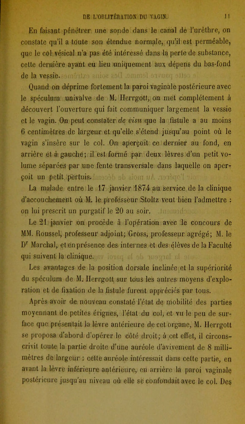 En faisant pénétrer une sonde dans le canal de l’urèthre, on constate qu’il a toute son étendue normale, qu’il est perméable, que le col vésical n’a pas été intéressé dans la perte de substance, cette dernière ayant eu lieu uniquement aux dépens du bas-fond de la vessie. Quand on déprime fortement la paroi vaginale postérieure avec le spéculum univalve de M. Ilerrgotf, on met complètement à découvert l’ouverture qui fait communiquer largement la vessie et le vagin. On peut constater de visu que la fistule a au moins 6 centimètres de largeur et qu’elle s’étend jusqu’au point où le vagin s’insère sur le col. On aperçoit ce dernier au fond, en arrière et à gauche; il est formé par deux lèvres d’un petit vo- lume séparées par une fente transversale dans laquelle on aper- çoit un petit pertuis. La malade entre le 17 janvier 1874 au service de la clinique d’accouchement où M. le professeur Stoltz veut bien l’admettre : on lui prescrit un purgatif le 20 au soir. Le 21 janvier on procède à l’opération avec le concours de MM. Roussel, professeur adjoint; Gross, professeur agrégé; M. le Dr Marchai, et en présence des internes et des élèves de la Faculté qui suivent la clinique. Les avantages de la position dorsale inclinée et la supériorité du spéculum de M. Ilerrgott sur tous les autres moyens d’explo- ration et de fixation de la fistule furent appréciés par tous. Après avoir de nouveau constaté l’état de mobilité des parties moyennant de petites érignes, l’état du col, et vu le peu de sur- face que présentait la lèvre antérieure de cet organe, M. Herrgott se proposa d’abord d’opérer le côté droit; à cet effet, il circons- crivit toute la partie droite d’une auréole d’avivement de 8 milli- mètres de largeur : celte auréole intéressait dans cette partie, en avant la lèvre inférieure antérieure, en arrière la paroi vaginale postérieure jusqu’au niveau où elle se confondait avec le col. Des