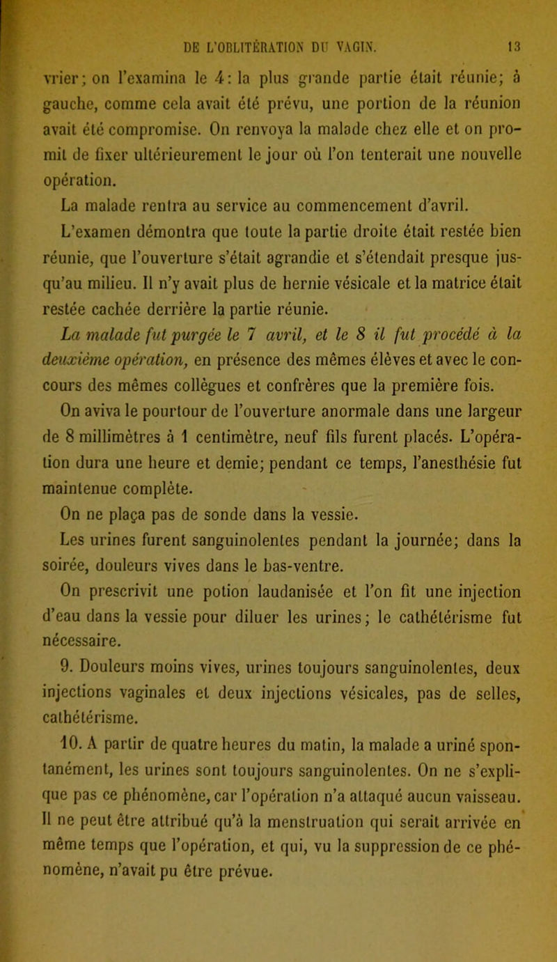 vrier; on l’examina le 4: la plus grande partie était réunie; à gauche, comme cela avait été prévu, une portion de la réunion avait été compromise. On renvoya la malade chez elle et on pro- mit de fixer ultérieurement le jour où l’on tenterait une nouvelle opération. La malade rentra au service au commencement d’avril. L’examen démontra que toute la partie droite était restée bien réunie, que l’ouverture s’était agrandie et s’étendait presque jus- qu’au milieu. Il n’y avait plus de hernie vésicale et la matrice était restée cachée derrière la partie réunie. La malade fut purgée le 7 avril, et le S il fut procédé et la deuxième opération, en présence des mêmes élèves et avec le con- cours des mêmes collègues et confrères que la première fois. On aviva le pourtour de l’ouverture anormale dans une largeur de 8 millimètres à 1 centimètre, neuf fils furent placés. L’opéra- lion dura une heure et demie; pendant ce temps, l’anesthésie fut maintenue complète. On ne plaça pas de sonde dans la vessie. Les urines furent sanguinolentes pendant la journée; dans la soirée, douleurs vives dans le bas-ventre. On prescrivit une potion laudanisée et l’on fit une injection d’eau dans la vessie pour diluer les urines; le cathétérisme fut nécessaire. 9. Douleurs moins vives, urines toujours sanguinolentes, deux injections vaginales et deux injections vésicales, pas de selles, cathétérisme. 10. A partir de quatre heures du matin, la malade a uriné spon- tanément, les urines sont toujours sanguinolentes. On ne s’expli- que pas ce phénomène, car l’opération n’a attaqué aucun vaisseau. Il ne peut être attribué qu’à la menstruation qui serait arrivée en même temps que l’opération, et qui, vu la suppression de ce phé- nomène, n’avait pu être prévue.