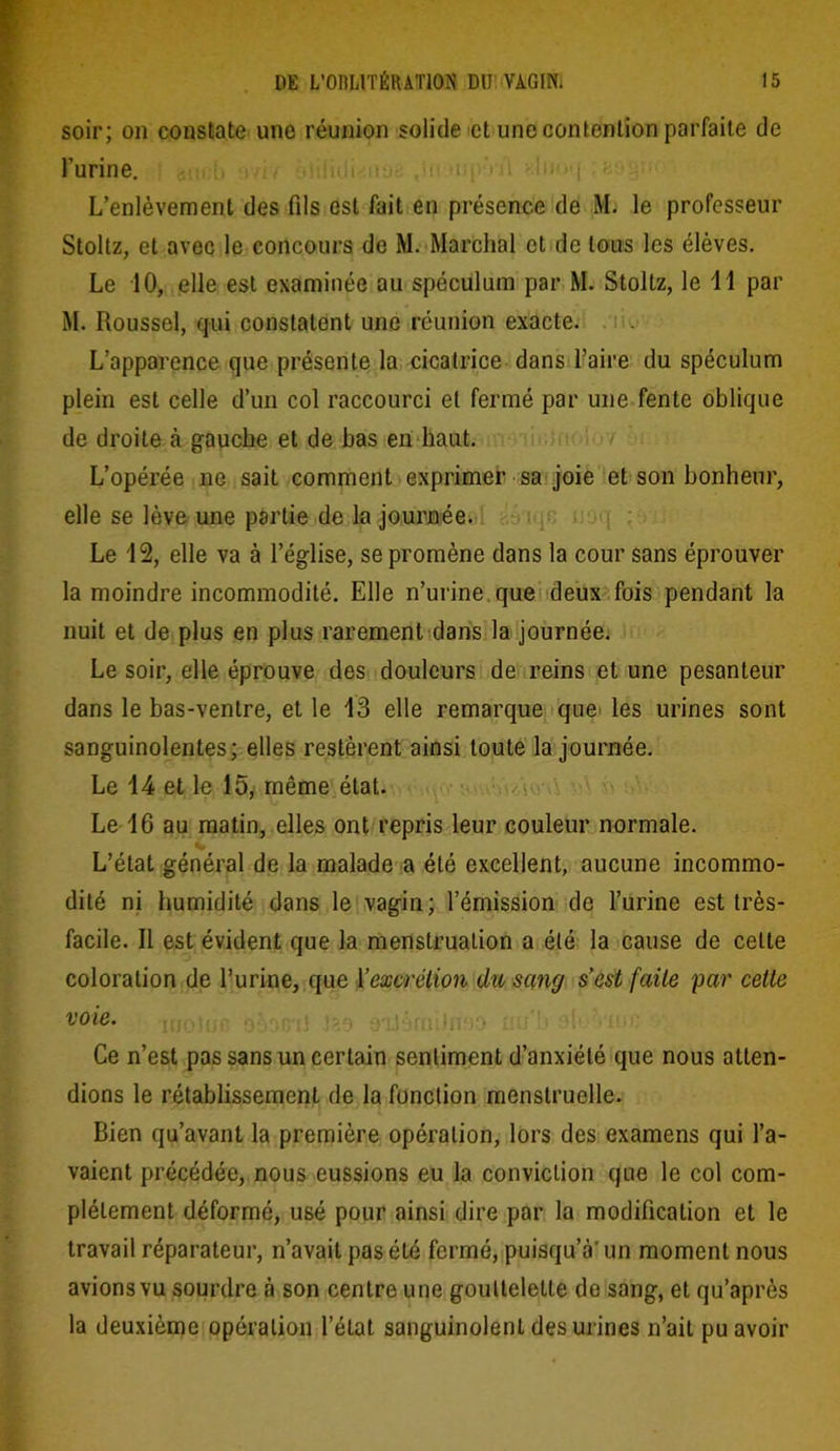 soir; on constate une réunion solide et une contention parfaite de l’urine. L’enlèvement des fils est fait en présence de M. le professeur Stoltz, et avec le concours de M. Marchai et de tous les élèves. Le 10, elle est examinée au spéculum par M. Stoltz, le 11 par M. Roussel, qui constatent une réunion exacte. L’apparence que présente la cicatrice dans faire du spéculum plein est celle d’un col raccourci et fermé par une fente oblique de droite à gauche et de bas en haut. L’opérée ne sait comment exprimer sa joie et son bonheur, elle se lève une partie de la journée. Le 12, elle va à l’église, se promène dans la cour sans éprouver la moindre incommodité. Elle n’urine que deux fois pendant la nuit et de plus en plus rarement dans la journée. Le soir, elle éprouve des douleurs de reins et une pesanteur dans le bas-ventre, et le 13 elle remarque que les urines sont sanguinolentes; elles restèrent ainsi toute la journée. Le 14 et le 15, même état. Le 16 au matin, elles ont repris leur couleur normale. L’état général de la malade a été excellent, aucune incommo- dité ni humidité dans le vagin; l’émission de l’urine est très- facile. Il est évident que la menstruation a été la cause de cette coloration de l’urine, que l'excrétion du sang s’est faite par cette voie. Ce n’est pas sans un certain sentiment d’anxiété que nous atten- dions le rétablissement de la fonction menstruelle. Bien qu’avant la première opération, lors des examens qui l’a- vaient précédée, nous eussions eu la conviction que le col com- plètement déformé, usé pour ainsi dire par la modification et le travail réparateur, n’avait pas été fermé, puisqu’à'un moment nous avions vu sourdre à son centre une gouttelette de sang, et qu’après la deuxième opération l’état sanguinolent des urines n’ait pu avoir