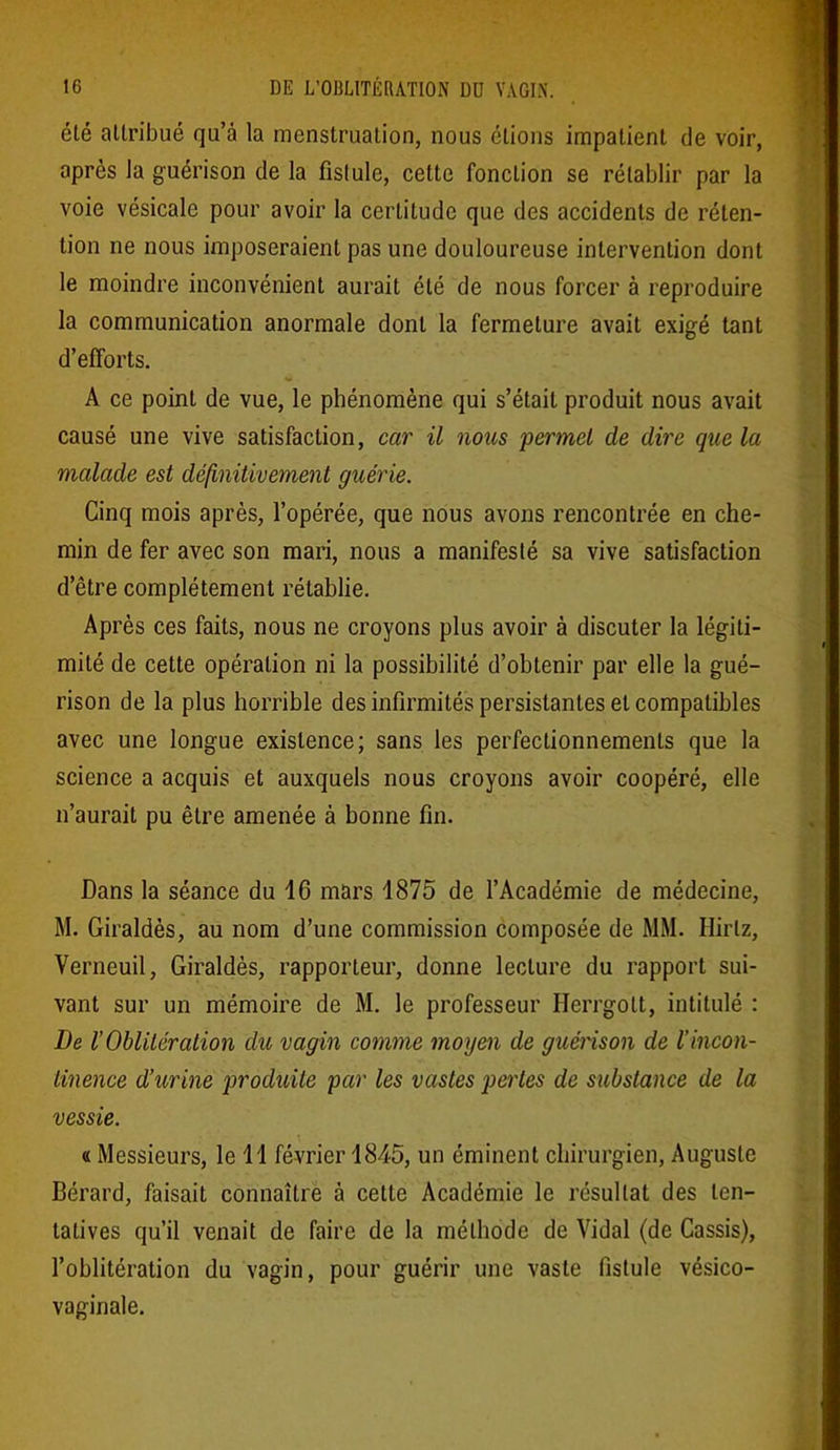 été attribué qu’à la menstruation, nous étions impatient de voir, après la guérison de la fistule, cette fonction se rétablir par la voie vésicale pour avoir la certitude que des accidents de réten- tion ne nous imposeraient pas une douloureuse intervention dont le moindre inconvénient aurait été de nous forcer à reproduire la communication anormale dont la fermeture avait exigé tant d’efforts. A ce point de vue, le phénomène qui s’était produit nous avait causé une vive satisfaction, car il nous permet de dire que la malade est définitivement guérie. Cinq mois après, l’opérée, que nous avons rencontrée en che- min de fer avec son mari, nous a manifesté sa vive satisfaction d’être complètement rétablie. Après ces faits, nous ne croyons plus avoir à discuter la légiti- mité de cette opération ni la possibilité d’obtenir par elle la gué- rison de la plus horrible des infirmités persistantes et compatibles avec une longue existence; sans les perfectionnements que la science a acquis et auxquels nous croyons avoir coopéré, elle n’aurait pu être amenée à bonne fin. Dans la séance du 16 mars 1875 de l’Académie de médecine, M. Giraldès, au nom d’une commission composée de MM. Ilirlz, Verneuil, Giraldès, rapporteur, donne lecture du rapport sui- vant sur un mémoire de M. le professeur Ilerrgott, intitulé : De l’Oblitération du vagin comme moyen de guérison de l’incon- tinence d’urine produite par les vastes pertes de substance de la vessie. « Messieurs, le 11 février 1845, un éminent chirurgien, Auguste Bérard, faisait connaître à cette Académie le résultat des ten- tatives qu’il venait de faire de la méthode de Vidal (de Cassis), l’oblitération du vagin, pour guérir une vaste fistule vésico- vaginale.