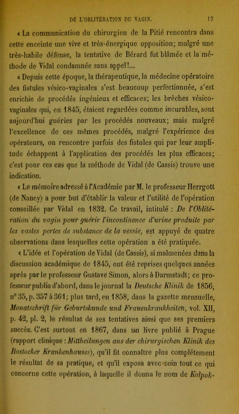 « La communication du chirurgien de la Pitié rencontra dans cette enceinte une vive et très-énergique opposition; malgré une très-habile défense, la tentative de Bérard fut blâmée et la mé- thode de Vidal condamnée sans appel!... « Depuis cette époque, la thérapeutique, la médecine opératoire des fistules vésico-vaginales s’est beaucoup perfectionnée, s’est enrichie de procédés ingénieux et efficaces; les brèches vésico- vaginales qui, en 1845, étaient regardées comme incurables, sont aujourd’hui guéries par les procédés nouveaux; mais malgré l’excellence de ces mêmes procédés, malgré l’expérience des opérateurs, on rencontre parfois des fistules qui par leur ampli- tude échappent à l’application des procédés les plus efficaces; c’est pour ces cas que la méthode de Vidal (de Cassis) trouve une indication. « Le mémoire adressé à l’Académie par M. le professeur Herrgott (de Nancy) a pour but d’établir la valeur et l’utilité de l’opération conseillée par Vidal en 1832. Ce travail, intitulé : De l’Oblité- ration du vagin pour guérir l’incontinence d’urine produite par les vastes pertes de substance de la vessie, est appuyé de quatre observations dans lesquelles cette opération a été pratiquée. « L’idée et l’opération de Vidal (de Cassis), si malmenées dans la discussion académique de 1845, ont été reprises quelques années après par le professeur Gustave Simon, alors à Darmstadt; ce pro- fesseur publia d’abord, dans le journal la Deutsche Klinik de 1856, n°35, p. 357 à 361; plus tard, en 1858, dans la gazette mensuelle, Monatschrift fur Geburtskunde und Frauenkrankheiten, vol. XII, p. 42, pi. 2, le résultat de ses tentatives ainsi que ses premiers succès. C’est surtout en 1867, dans un livre publié à Prague (rapport clinique : Mitlheilungen ans der chirurgischen Klinik des Roslocker Krankenhauses), qu’il fit connaître plus complètement le résultat de sa pratique, et qu’il exposa avec coin tout ce qui concerne cette opération, à laquelle il donna le nom de Kolpok-