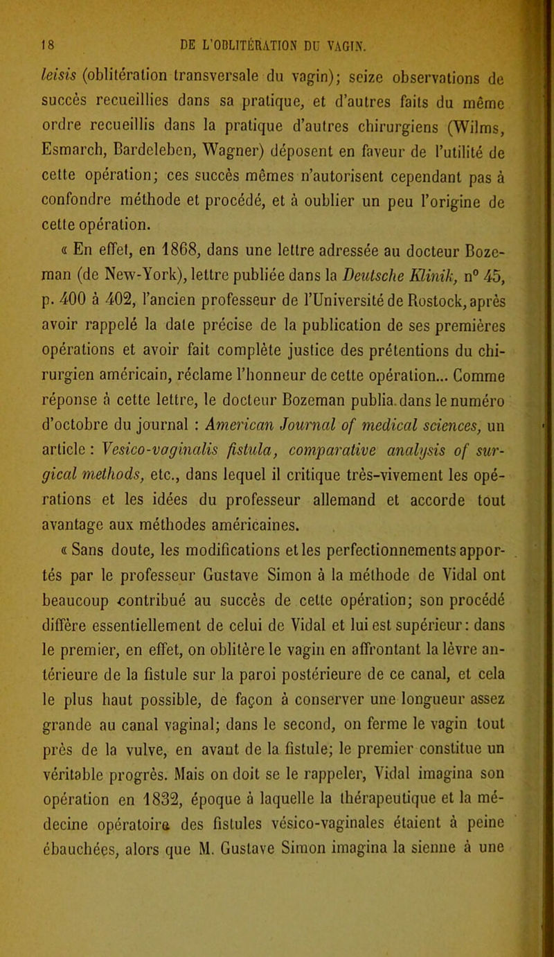 leisis (oblitération transversale du vagin); seize observations de succès recueillies dans sa pratique, et d’autres faits du même ordre recueillis dans la pratique d’autres chirurgiens (Wilms, Esmarch, Bardeleben, Wagner) déposent en faveur de l’utilité de cette opération; ces succès mêmes n’autorisent cependant pas à confondre méthode et procédé, et à oublier un peu l’origine de cette opération. « En effet, en 1868, dans une lettre adressée au docteur Bozc- man (de New-York), lettre publiée dans la Deutsche Iüinik, n° 45, p. 400 à 402, l’ancien professeur de l’Université de Rostock, après avoir rappelé la date précise de la publication de ses premières opérations et avoir fait complète justice des prétentions du chi- rurgien américain, réclame l’honneur de cette opération... Comme réponse à cette lettre, le docteur Bozeman publia, dans le numéro d’octobre du journal : American Journal of medical sciences, un article : Vesico-voginalis fistula, comparative analysis of sur- gical methods, etc., dans lequel il critique très-vivement les opé- rations et les idées du professeur allemand et accorde tout avantage aux méthodes américaines. «Sans doute, les modifications et les perfectionnements appor- tés par le professeur Gustave Simon à la méthode de Vidal ont beaucoup .contribué au succès de cette opération; son procédé diffère essentiellement de celui de Vidal et lui est supérieur: dans le premier, en effet, on oblitère le vagin en affrontant la lèvre an- térieure de la fistule sur la paroi postérieure de ce canal, et cela le plus haut possible, de façon à conserver une longueur assez grande au canal vaginal; dans le second, on ferme le vagin tout près de la vulve, en avant de la fistule; le premier constitue un véritable progrès. Mais on doit se le rappeler, Vidal imagina son opération en 1832, époque à laquelle la thérapeutique et la mé- decine opératoire des fistules vésico-vaginales étaient à peine ébauchées, alors que M. Gustave Simon imagina la sienne à une