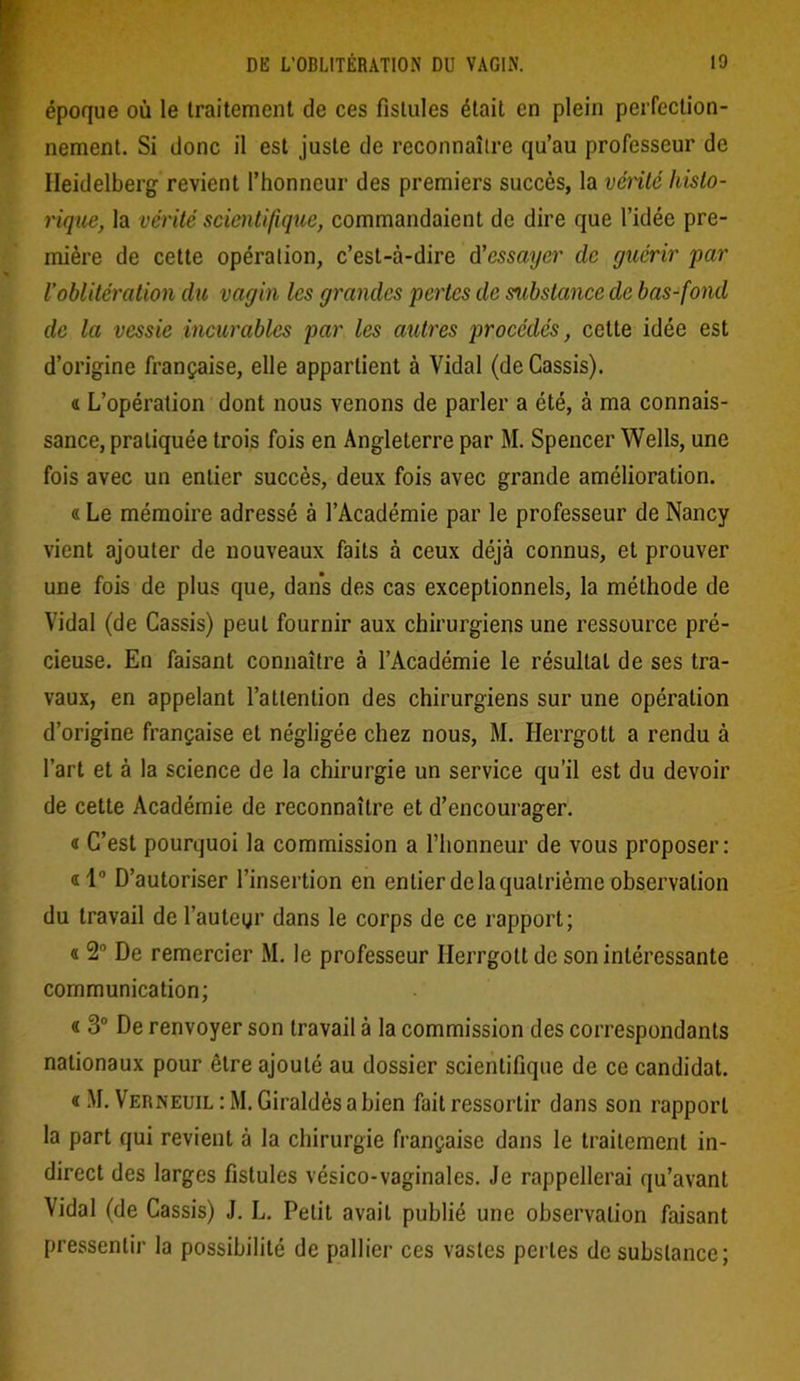 époque où le traitement de ces fistules était en plein perfection- nement. Si donc il est juste de reconnaître qu’au professeur de Heidelberg revient l’honneur des premiers succès, la venté histo- rique, la vérité scientifique, commandaient de dire que l’idée pre- mière de cette opération, c’est-à-dire d'essayer clc guérir par Voblitération du vagin les grandes pertes de mbstancc de bas-fond de la vessie incurables par les autres procédés, cette idée est d’origine française, elle appartient à Vidal (de Cassis). « L’opération dont nous venons de parler a été, à ma connais- sance, pratiquée trois fois en Angleterre par M. Spencer Wells, une fois avec un entier succès, deux fois avec grande amélioration. « Le mémoire adressé à l’Académie par le professeur de Nancy vient ajouter de nouveaux faits à ceux déjà connus, et prouver une fois de plus que, dans des cas exceptionnels, la méthode de Vidal (de Cassis) peut fournir aux chirurgiens une ressource pré- cieuse. En faisant connaître à l’Académie le résultat de ses tra- vaux, en appelant l’attention des chirurgiens sur une opération d’origine française et négligée chez nous, M. Herrgott a rendu à l’art et à la science de la chirurgie un service qu’il est du devoir de cette Académie de reconnaître et d’encourager. 4 C’est pourquoi la commission a l’honneur de vous proposer: 4l° D’autoriser l’insertion en entier de la quatrième observation du travail de l'auteur dans le corps de ce rapport; 4 2° De remercier M. le professeur Herrgott de son intéressante communication; 4 3° De renvoyer son travail à la commission des correspondants nationaux pour être ajouté au dossier scientifique de ce candidat. 4M. Verneuil : M. Giraldèsabien fait ressortir dans son rapport la part qui revient à la chirurgie française dans le traitement in- direct des larges fistules vésico-vaginales. Je rappellerai qu’avant Vidal (de Cassis) J. L. Petit avait publié une observation faisant pressentir la possibilité de pallier ces vastes pertes de substance;