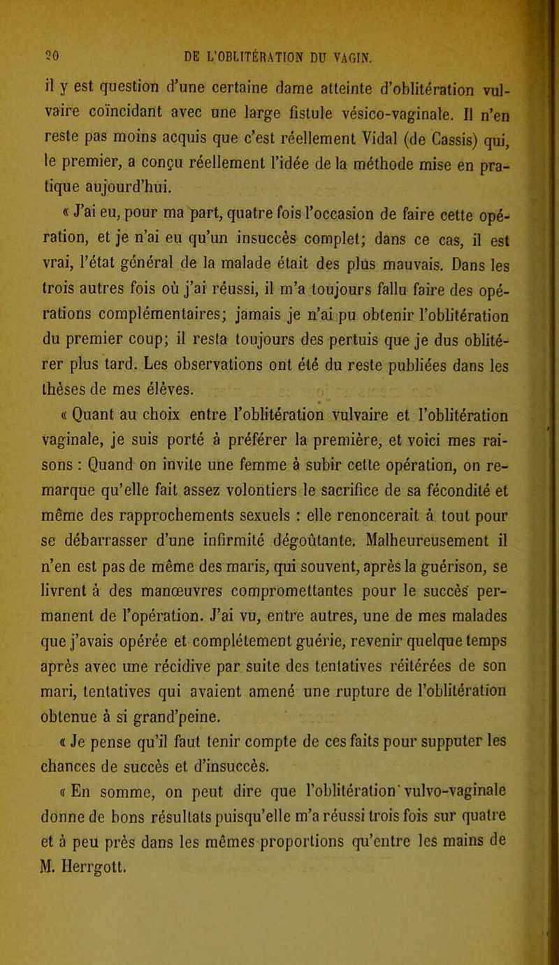 il y est question d’une certaine dame atteinte d’oblitération vul- vaire coïncidant avec une large fistule vésico-vaginale. Il n’en reste pas moins acquis que c’est réellement Vidal (de Cassis) qui, le premier, a conçu réellement l’idée de la méthode mise en pra- tique aujourd’hui. « J’ai eu, pour ma part, quatre fois l’occasion de faire cette opé- ration, et je n’ai eu qu’un insuccès complet; dans ce cas, il est vrai, l’état général de la malade était des plus mauvais. Dans les trois autres fois où j’ai réussi, il m’a toujours fallu faire des opé- rations complémentaires; jamais je n’ai pu obtenir l’oblitération du premier coup; il resta toujours des pertuis que je dus oblité- rer plus tard. Les observations ont été du reste publiées dans les thèses de mes élèves. « Quant au choix entre l’oblitération vulvaire et l’oblitération vaginale, je suis porté à préférer la première, et voici mes rai- sons : Quand on invite une femme à subir cette opération, on re- marque qu’elle fait assez volontiers le sacrifice de sa fécondité et même des rapprochements sexuels : elle renoncerait à tout pour se débarrasser d’une infirmité dégoûtante. Malheureusement il n’en est pas de même des maris, qui souvent, après la guérison, se livrent à des manœuvres compromettantes pour le succès per- manent de l’opération. J’ai vu, entre autres, une de mes malades que j’avais opérée et complètement guérie, revenir quelque temps après avec une récidive par suite des tentatives réitérées de son mari, tentatives qui avaient amené une rupture de l’oblitération obtenue à si grand’peine. « Je pense qu’il faut tenir compte de ces faits pour supputer les chances de succès et d’insuccès. «En somme, on peut dire que l’oblitération'vulvo-vaginale donne de bons résultats puisqu’elle m’a réussi trois fois sur quatre et à peu près dans les mêmes proportions qu’entre les mains de M. Herrgott.