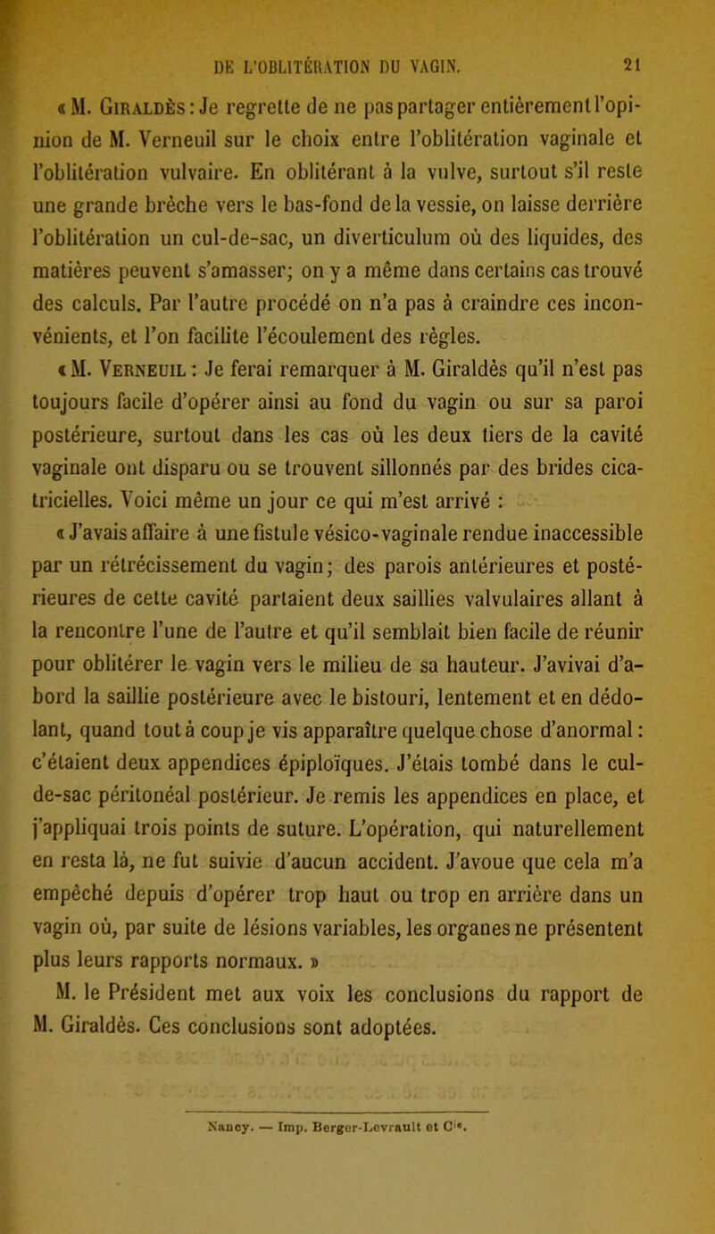 « M. Giraldès: Je regrette de ne pas partager entièrement l’opi- nion de M. Verneuil sur le choix entre l’oblitération vaginale et l’oblitération vulvaire. En oblitérant à la vulve, surtout s’il reste une grande brèche vers le bas-fond de la vessie, on laisse derrière l’oblitération un cul-de-sac, un diverticulum où des liquides, des matières peuvent s’amasser; on y a même dans certains cas trouvé des calculs. Par l’autre procédé on n’a pas à craindre ces incon- vénients, et l’on facilite l’écoulement des règles. « M. Verneuil : Je ferai remarquer à M. Giraldès qu’il n’est pas toujours facile d’opérer ainsi au fond du vagin ou sur sa paroi postérieure, surtout dans les cas où les deux tiers de la cavité vaginale ont disparu ou se trouvent sillonnés par des brides cica- tricielles. Voici même un jour ce qui m’est arrivé : « J’avais affaire à une fistule vésico-vaginale rendue inaccessible par un rétrécissement du vagin; des parois antérieures et posté- rieures de cette cavité parlaient deux saillies valvulaires allant à la rencontre l’une de l’autre et qu’il semblait bien facile de réunir pour oblitérer le vagin vers le milieu de sa hauteur. J’avivai d’a- bord la saillie postérieure avec le bistouri, lentement et en dédo- lant, quand tout à coup je vis apparaître quelque chose d’anormal : c’étaient deux appendices épiploïques. J’étais tombé dans le cul- de-sac péritonéal postérieur. Je remis les appendices en place, et j’appliquai trois points de suture. L’opération, qui naturellement en resta là, ne fut suivie d’aucun accident. J’avoue que cela m’a empêché depuis d’opérer trop haut ou trop en arrière dans un vagin où, par suite de lésions variables, les organes ne présentent plus leurs rapports normaux. » M. le Président met aux voix les conclusions du rapport de M. Giraldès. Ces conclusions sont adoptées. Nancy. — lmp. Berger-Levrault et C'*.