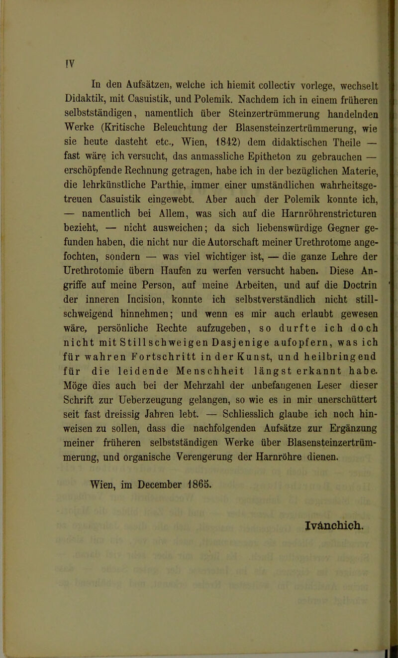 fV In den Aufsätzen, welche ich hiemit collectiv vorlege, wechselt Didaktik, mit Casuistik, und Polemik. Nachdem ich in einem früheren selbstständigen, namentlich über Steinzertrümmerung handelnden Werke (Kritische Beleuchtung der Blasensteinzertrümmerung, wie sie heute dasteht etc., Wien, 1842) dem didaktischen Theile — fast wäre ich versucht, das anmassliche Epitheton zu gebrauchen — erschöpfende Rechnung getragen, habe ich in der bezüglichen Materie, die lehrkünstliche Parthie, immer einer umständlichen wahrheitsge- treuen Casuistik eingewebt. Aber auch der Polemik konnte ich, — namentlich bei Allem, was sich auf die Harnröhrenstricturen bezieht, — nicht ausweichen; da sich liebenswürdige Gegner ge- funden haben, die nicht nur die Autorschaft meiner Urethrotome ange- fochten, sondern — was viel wichtiger ist, — die ganze Lehre der Urethrotomie übern Haufen zu werfen versucht haben. Diese An- griffe auf meine Person, auf meine Arbeiten, und auf die Doctrin der inneren Incision, konnte ich selbstverständlich nicht still- schweigend hinnehmen; und wenn es mir auch erlaubt gewesen wäre, persönliche Rechte aufzugeben, so durfte ich doch nicht mit Still schweigen Dasjenige aufopfern, was ich für wahren Fortschritt in der Kunst, und heilbringend für die leidende Menschheit längst erkannt habe. Möge dies auch bei der Mehrzahl der unbefangenen Leser dieser Schrift zur Ueberzeugung gelangen, so wie es in mir unerschüttert seit fast dreissig Jahren lebt. — Schliesslich glaube ich noch hin- weisen zu sollen, dass die nachfolgenden Aufsätze zur Ergänzung meiner früheren selbstständigen Werke über Blasensteinzertrüm- merung, und organische Verengerung der Harnröhre dienen. Wien, im December 1865. Ivänchich. I