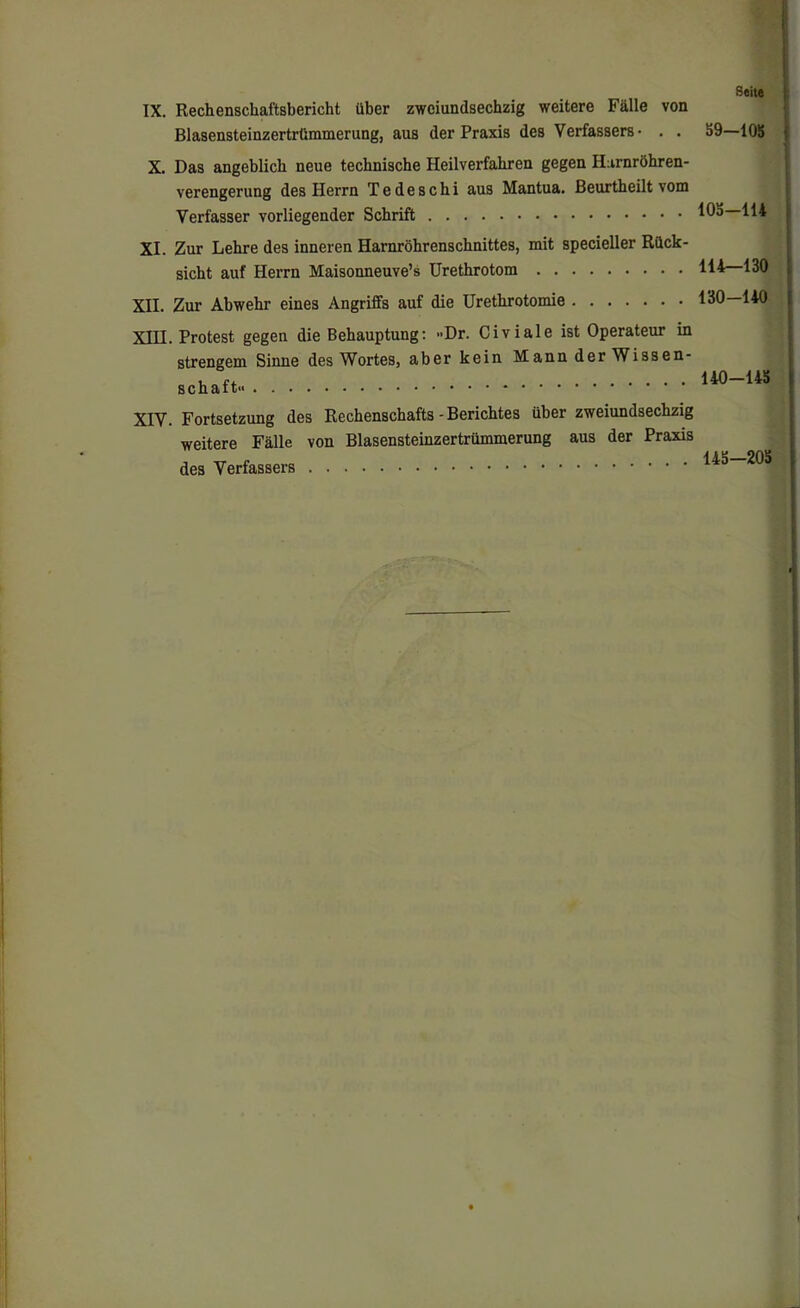 Sehe IX. Rechenschaftsbericht über zweiundsechzig weitere Fälle von Blasensteinzertrümmerung, aus der Praxis des Verfassers- . . X. Das angeblich neue technische Heilverfahren gegen Harnröhren- verengerung des Herrn Tedeschi aus Mantua. Beurtheilt vom Verfasser vorliegender Schrift XI. Zur Lehre des inneren Harnröhrenschnittes, mit specieller Rück- sicht auf Herrn Maisonneuve’s Urethrotom XII. Zur Abwehr eines Angriffs auf die Urethrotomie XIII. Protest gegen die Behauptung: «Dr. Civiale ist Operateur in strengem Sinne des Wortes, aber kein Mann der Wissen- schaft« XIV. Fortsetzung des Rechenschafts - Berichtes über zweiundsechzig weitere Fälle von Blasensteinzertrümmerung aus der Praxis des Verfassers | 59-105 105-114 114-130 130-140 140-145 145—205 f