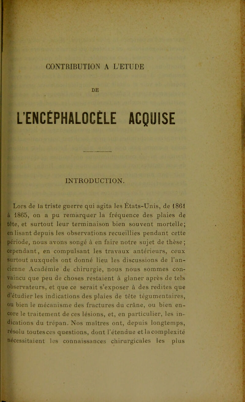 DE LENCÉPHALOCÈLE ACQUISE * ■ — ■ INTRODUCTION. . Lors de la triste guerre qui agita les États-Unis, de 1861 à 1865, on a pu remarquer la fréquence des plaies de tête, et surtout leur terminaison bien souvent mortelle; en lisant depuis les observations recueillies pendant cette période, nous avons songé à en faire notre sujet de thèse; cependant, en compulsant les travaux antérieurs, ceux surtout auxquels ont donné lieu les discussions de l’an- cienne Académie de chirurgie, nous nous sommes con- vaincu que peu de choses restaient à glaner après de tels observateurs, et que ce serait s’exposer à des redites que d’étudier les indications des plaies de tète tégumentaires, ou bien le mécanisme des fractures du crâne, ou bien en- core le traitement de ces lésions, et, en particulier, les in- dications du trépan. Nos maîtres ont, depuis longtemps, résolu toutesces questions, dont l’étendue etlacomplexité nécessitaient les connaissances chirurgicales les plus