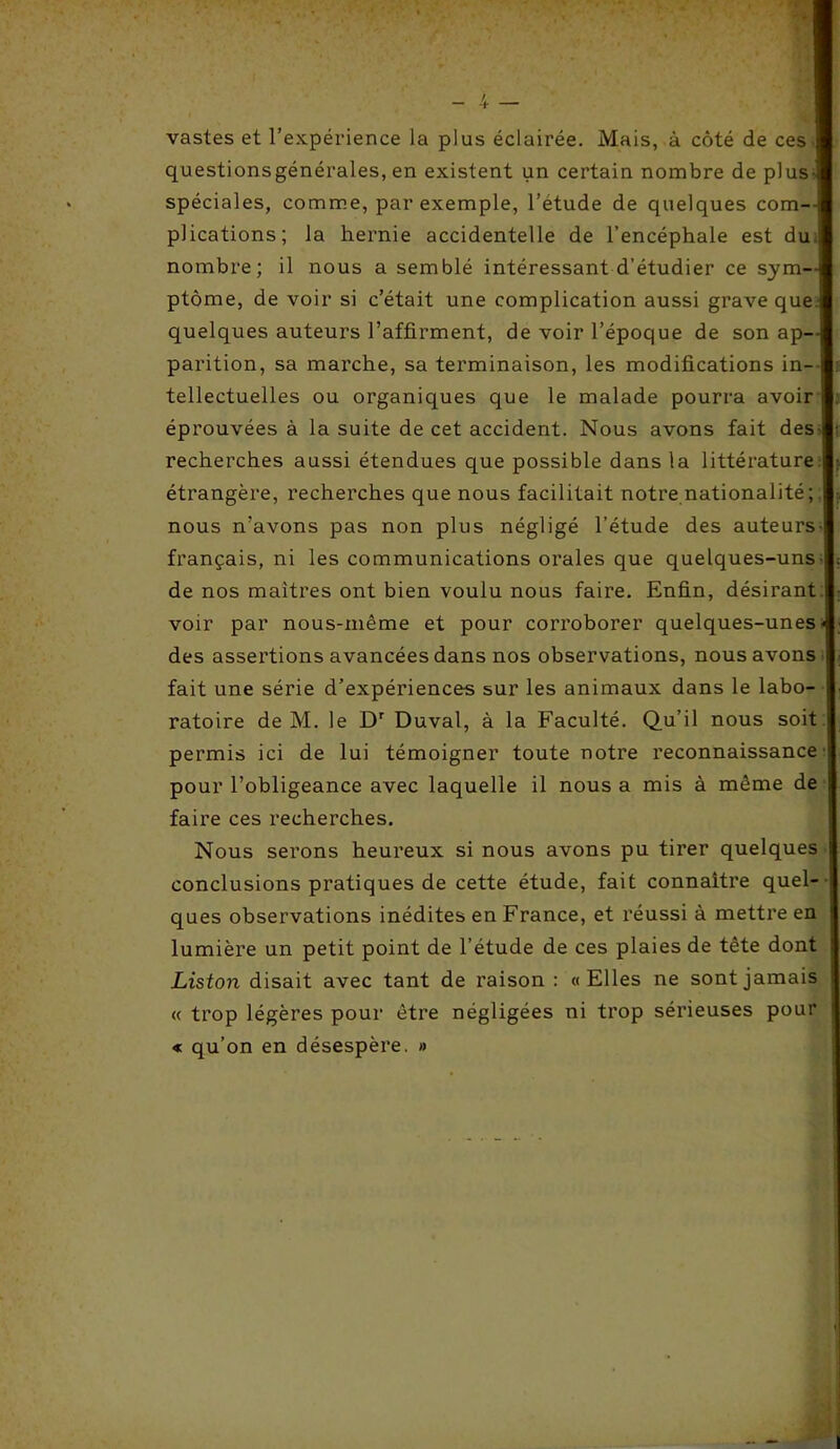 vastes et l’expérience la plus éclairée. Mais, à côté de ces- questionsgénérales, en existent un certain nombre de plus- spéciales, comme, par exemple, l’étude de quelques com- plications; la hernie accidentelle de l’encéphale est du. nombre; il nous a semblé intéressant d’étudier ce sym- ptôme, de voir si c’était une complication aussi grave que quelques auteurs l’affirment, de voir l’époque de son ap- parition, sa marche, sa terminaison, les modifications in- tellectuelles ou organiques que le malade pourra avoir I éprouvées à la suite de cet accident. Nous avons fait des recherches aussi étendues que possible dans la littérature étrangère, recherches que nous facilitait notre nationalité ; nous n’avons pas non plus négligé l’étude des auteurs- français, ni les communications orales que quelques-uns- de nos maîtres ont bien voulu nous faire. Enfin, désirant, voir par nous-même et pour corroborer quelques-unes •< des assertions avancées dans nos observations, nous avons fait une série d’expériences sur les animaux dans le labo- ratoire de M. le Dr Duval, à la Faculté. Qu’il nous soit permis ici de lui témoigner toute notre reconnaissance pour l’obligeance avec laquelle il nous a mis à même de faire ces recherches. Nous serons heureux si nous avons pu tirer quelques conclusions pratiques de cette étude, fait connaître quel- ques observations inédites en France, et réussi à mettre en lumière un petit point de l’étude de ces plaies de tête dont Liston disait avec tant de raison : «Elles ne sont jamais « trop légères pour être négligées ni trop sérieuses pour « qu’on en désespère. »